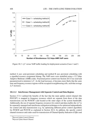 408 LTE – THE UMTS LONG TERM EVOLUTION
2
2.5
3
3.5
4
4.5
5
5.5
6
6.5
50 70 90 110 130 150 170 190 210 230 250
Number of Simultaneous 12.2 kbps AMR VoIP users
IoT
(dB)
Case 1 -- scheduling method A
Case 1 -- scheduling method B
Case 3 -- scheduling method B
Figure 18.3 IoT versus VoIP traffic loading for deployment scenarios Cases 1 and 3.
method A uses semi-persistent scheduling and method B uses persistent scheduling with
a signalled resource assignment bitmap. The VoIP users were modelled using a 12.2 kbps
Adaptive Multirate (AMR) codec. Fractional power control (see Section 20.3) was used and
parameterized to minimize IoT . As the load increases, it becomes more likely that the same
time and frequency resource regions will be occupied in neighbouring cells, such that average
IoT increases.
18.2.1.2 Interference Management with Separate Control and Data Regions
Section 17.3.1 outlined the benefits of the fact that the main uplink control channel (the
PUCCH2) is mapped to frequency resources which are separate from those of the data
transmissions (on the PUSCH3) and located at the outer edges of the system bandwidth.
Additionally, the use of separate frequency resources for control and data enables the IoT to
be separately managed and interference mitigation techniques to be optimized independently
for control and data transmissions (e.g. by optimizing different power control algorithms
for PUSCH and PUCCH as explained in Section 20.3). In addition, the specific control
channel resources and codes used for transmission of Channel Quality Indicators (CQIs) and
2Physical Uplink Control CHannel.
3Physical Uplink Shared CHannel.
 