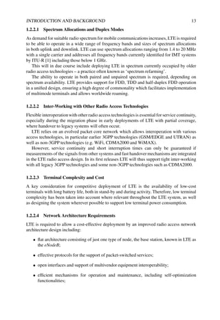 INTRODUCTION AND BACKGROUND 13
1.2.2.1 Spectrum Allocations and Duplex Modes
As demand for suitable radio spectrum for mobile communications increases, LTE is required
to be able to operate in a wide range of frequency bands and sizes of spectrum allocations
in both uplink and downlink. LTE can use spectrum allocations ranging from 1.4 to 20 MHz
with a single carrier and addresses all frequency bands currently identified for IMT systems
by ITU-R [1] including those below 1 GHz.
This will in due course include deploying LTE in spectrum currently occupied by older
radio access technologies – a practice often known as ‘spectrum refarming’.
The ability to operate in both paired and unpaired spectrum is required, depending on
spectrum availability. LTE provides support for FDD, TDD and half-duplex FDD operation
in a unified design, ensuring a high degree of commonality which facilitates implementation
of multimode terminals and allows worldwide roaming.
1.2.2.2 Inter-Working with Other Radio Access Technologies
Flexible interoperation with other radio access technologies is essential for service continuity,
especially during the migration phase in early deployments of LTE with partial coverage,
where handover to legacy systems will often occur.
LTE relies on an evolved packet core network which allows interoperation with various
access technologies, in particular earlier 3GPP technologies (GSM/EDGE and UTRAN) as
well as non-3GPP technologies (e.g. WiFi, CDMA2000 and WiMAX).
However, service continuity and short interruption times can only be guaranteed if
measurements of the signals from other systems and fast handover mechanisms are integrated
in the LTE radio access design. In its first releases LTE will thus support tight inter-working
with all legacy 3GPP technologies and some non-3GPP technologies such as CDMA2000.
1.2.2.3 Terminal Complexity and Cost
A key consideration for competitive deployment of LTE is the availability of low-cost
terminals with long battery life, both in stand-by and during activity. Therefore, low terminal
complexity has been taken into account where relevant throughout the LTE system, as well
as designing the system wherever possible to support low terminal power consumption.
1.2.2.4 Network Architecture Requirements
LTE is required to allow a cost-effective deployment by an improved radio access network
architecture design including:
• flat architecture consisting of just one type of node, the base station, known in LTE as
the eNodeB;
• effective protocols for the support of packet-switched services;
• open interfaces and support of multivendor equipment interoperability;
• efficient mechanisms for operation and maintenance, including self-optimization
functionalities;
 