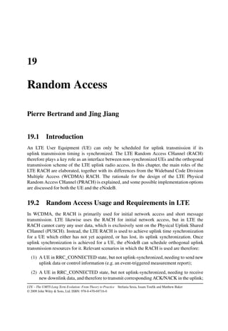 19
Random Access
Pierre Bertrand and Jing Jiang
19.1 Introduction
An LTE User Equipment (UE) can only be scheduled for uplink transmission if its
uplink transmission timing is synchronized. The LTE Random Access CHannel (RACH)
therefore plays a key role as an interface between non-synchronized UEs and the orthogonal
transmission scheme of the LTE uplink radio access. In this chapter, the main roles of the
LTE RACH are elaborated, together with its differences from the Wideband Code Division
Multiple Access (WCDMA) RACH. The rationale for the design of the LTE Physical
Random Access CHannel (PRACH) is explained, and some possible implementation options
are discussed for both the UE and the eNodeB.
19.2 Random Access Usage and Requirements in LTE
In WCDMA, the RACH is primarily used for initial network access and short message
transmission. LTE likewise uses the RACH for initial network access, but in LTE the
RACH cannot carry any user data, which is exclusively sent on the Physical Uplink Shared
CHannel (PUSCH). Instead, the LTE RACH is used to achieve uplink time synchronization
for a UE which either has not yet acquired, or has lost, its uplink synchronization. Once
uplink synchronization is achieved for a UE, the eNodeB can schedule orthogonal uplink
transmission resources for it. Relevant scenarios in which the RACH is used are therefore:
(1) A UE in RRC_CONNECTED state, but not uplink-synchronized, needing to send new
uplink data or control information (e.g. an event-triggered measurement report);
(2) A UE in RRC_CONNECTED state, but not uplink-synchronized, needing to receive
new downlink data, and therefore to transmit corresponding ACK/NACK in the uplink;
LTE – The UMTS Long Term Evolution: From Theory to Practice Stefania Sesia, Issam Toufik and Matthew Baker
© 2009 John Wiley  Sons, Ltd. ISBN: 978-0-470-69716-0
 