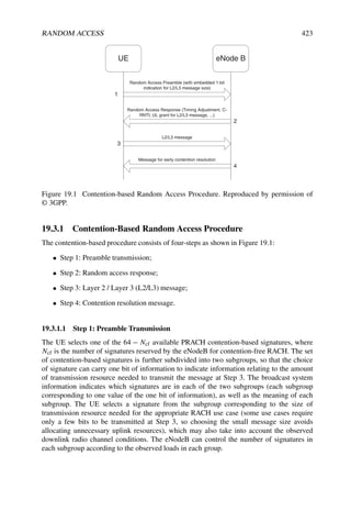 RANDOM ACCESS 423
UE eNode B
Random Access Preamble (with embedded 1-bit
indication for L2/L3 message size)
Random Access Response (Timing Adjustment, C-
RNTI, UL grant for L2/L3 message, ...)
L2/L3 message
Message for early contention resolution
1
2
3
4
Figure 19.1 Contention-based Random Access Procedure. Reproduced by permission of
© 3GPP.
19.3.1 Contention-Based Random Access Procedure
The contention-based procedure consists of four-steps as shown in Figure 19.1:
• Step 1: Preamble transmission;
• Step 2: Random access response;
• Step 3: Layer 2 / Layer 3 (L2/L3) message;
• Step 4: Contention resolution message.
19.3.1.1 Step 1: Preamble Transmission
The UE selects one of the 64 − Ncf available PRACH contention-based signatures, where
Ncf is the number of signatures reserved by the eNodeB for contention-free RACH. The set
of contention-based signatures is further subdivided into two subgroups, so that the choice
of signature can carry one bit of information to indicate information relating to the amount
of transmission resource needed to transmit the message at Step 3. The broadcast system
information indicates which signatures are in each of the two subgroups (each subgroup
corresponding to one value of the one bit of information), as well as the meaning of each
subgroup. The UE selects a signature from the subgroup corresponding to the size of
transmission resource needed for the appropriate RACH use case (some use cases require
only a few bits to be transmitted at Step 3, so choosing the small message size avoids
allocating unnecessary uplink resources), which may also take into account the observed
downlink radio channel conditions. The eNodeB can control the number of signatures in
each subgroup according to the observed loads in each group.
 