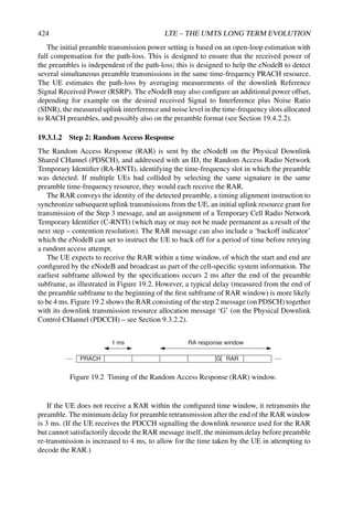 424 LTE – THE UMTS LONG TERM EVOLUTION
The initial preamble transmission power setting is based on an open-loop estimation with
full compensation for the path-loss. This is designed to ensure that the received power of
the preambles is independent of the path-loss; this is designed to help the eNodeB to detect
several simultaneous preamble transmissions in the same time-frequency PRACH resource.
The UE estimates the path-loss by averaging measurements of the downlink Reference
Signal Received Power (RSRP). The eNodeB may also configure an additional power offset,
depending for example on the desired received Signal to Interference plus Noise Ratio
(SINR), the measured uplink interference and noise level in the time-frequencyslots allocated
to RACH preambles, and possibly also on the preamble format (see Section 19.4.2.2).
19.3.1.2 Step 2: Random Access Response
The Random Access Response (RAR) is sent by the eNodeB on the Physical Downlink
Shared CHannel (PDSCH), and addressed with an ID, the Random Access Radio Network
Temporary Identifier (RA-RNTI), identifying the time-frequency slot in which the preamble
was detected. If multiple UEs had collided by selecting the same signature in the same
preamble time-frequency resource, they would each receive the RAR.
The RAR conveys the identity of the detected preamble, a timing alignment instruction to
synchronize subsequent uplink transmissions from the UE, an initial uplink resource grant for
transmission of the Step 3 message, and an assignment of a Temporary Cell Radio Network
Temporary Identifier (C-RNTI) (which may or may not be made permanent as a result of the
next step – contention resolution). The RAR message can also include a ‘backoff indicator’
which the eNodeB can set to instruct the UE to back off for a period of time before retrying
a random access attempt.
The UE expects to receive the RAR within a time window, of which the start and end are
configured by the eNodeB and broadcast as part of the cell-specific system information. The
earliest subframe allowed by the specifications occurs 2 ms after the end of the preamble
subframe, as illustrated in Figure 19.2. However, a typical delay (measured from the end of
the preamble subframe to the beginning of the first subframe of RAR window) is more likely
to be 4 ms. Figure 19.2 shows the RAR consisting of the step 2 message (on PDSCH) together
with its downlink transmission resource allocation message ‘G’ (on the Physical Downlink
Control CHannel (PDCCH) – see Section 9.3.2.2).
PRACH RAR
RA response window
G
1 ms
Figure 19.2 Timing of the Random Access Response (RAR) window.
If the UE does not receive a RAR within the configured time window, it retransmits the
preamble. The minimum delay for preamble retransmission after the end of the RAR window
is 3 ms. (If the UE receives the PDCCH signalling the downlink resource used for the RAR
but cannot satisfactorily decode the RAR message itself, the minimum delay before preamble
re-transmission is increased to 4 ms, to allow for the time taken by the UE in attempting to
decode the RAR.)
 