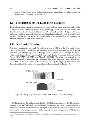 14 LTE – THE UMTS LONG TERM EVOLUTION
• support of easy deployment and configuration, for example for so-called home base
stations (otherwise known as femto-cells).
1.3 Technologies for the Long Term Evolution
The fulfilment of the extensive range of requirements outlined above is only possible thanks
to advances in the underlying mobile radio technology. As an overview, we outline here
three fundamental technologies that have shaped the LTE radio interface design: multicarrier
technology, multiple-antenna technology, and the application of packet-switching to the radio
interface. Finally, we summarize the combinations of capabilities that are supported by
different categories of LTE mobile terminal.
1.3.1 Multicarrier Technology
Adopting a multicarrier approach for multiple access in LTE was the first major design
choice. After initial consolidation of proposals, the candidate schemes for the downlink
were Orthogonal Frequency-Division Multiple Access (OFDMA)8 and Multiple WCDMA,
while the candidate schemes for the uplink were Single-Carrier Frequency-Division Multiple
Access (SC-FDMA), OFDMA and Multiple WCDMA. The choice of multiple-access
schemes was made in December 2005, with OFDMA being selected for the downlink, and
SC-FDMA for the uplink. Both of these schemes open up the frequency domain as a new
dimension of flexibility in the system, as illustrated schematically in Figure 1.4.
frequency
frequency
SC-FDMA Uplink
OFDMA Downlink
Figure 1.4 Frequency-domain view of the LTE multiple-access technologies.
OFDMA extends the multicarrier technology OFDM to provide a very flexible multiple-
access scheme. OFDM subdivides the bandwidth available for signal transmission into a
multitude of narrowband subcarriers, arranged to be mutually orthogonal, which either
individually or in groups can carry independent information streams; in OFDMA, this
8OFDM technology was already well understood in 3GPP as a result of an earlier study of the technology in
2003–4.
 