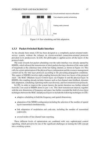INTRODUCTION AND BACKGROUND 17
Time
Fading radio channel
Circuit-switched resource allocation
Fast adaptive packet scheduling
Figure 1.6 Fast scheduling and link adaptation.
1.3.3 Packet-Switched Radio Interface
As has already been noted, LTE has been designed as a completely packet-oriented multi-
service system, without the reliance on circuit-switched connection-oriented protocols
prevalent in its predecessors. In LTE, this philosophy is applied across all the layers of the
protocol stack.
The route towards fast packet scheduling over the radio interface was already opened by
HSDPA, which allowed the transmission of short packets having a duration of the same order
of magnitude as the coherence time of the fast fading channel, as shown in Figure 1.6. This
calls for a joint optimization of the physical layer configuration and the resource management
carried out by the link layer protocols according to the prevailing propagation conditions.
This aspect of HSDPA involves tight coupling between the lower two layers of the protocol
stack – the MAC (Medium Access Control layer; see Chapter 4) and the physical layer. In
HSDPA, this coupling already includes features such as fast channel state feedback, dynamic
link adaptation, scheduling exploiting multi-user diversity, and fast retransmission protocols.
In LTE, in order to improve the system latency the packet duration was further reduced
from the 2 ms used in HSDPA down to just 1 ms. This short transmission interval, together
with the new dimensions of frequency and space, has further extended the field of cross-layer
techniques between the MAC and physical layers to include the following techniques in LTE:
• adaptive scheduling in both the frequency and spatial dimensions;
• adaptation of the MIMO configuration including the selection of the number of spatial
layers transmitted simultaneously;
• link adaptation of modulation and code-rate, including the number of transmitted
codewords;
• several modes of fast channel state reporting.
These different levels of optimization are combined with very sophisticated control
signalling, which proved to be one of the significant challenges in turning the LTE concept
into a working system.
 