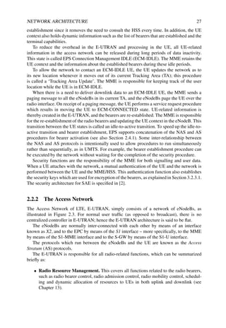 NETWORK ARCHITECTURE 27
establishment since it removes the need to consult the HSS every time. In addition, the UE
context also holds dynamic information such as the list of bearers that are established and the
terminal capabilities.
To reduce the overhead in the E-UTRAN and processing in the UE, all UE-related
information in the access network can be released during long periods of data inactivity.
This state is called EPS Connection Management IDLE (ECM-IDLE). The MME retains the
UE context and the information about the established bearers during these idle periods.
To allow the network to contact an ECM-IDLE UE, the UE updates the network as to
its new location whenever it moves out of its current Tracking Area (TA); this procedure
is called a ‘Tracking Area Update’. The MME is responsible for keeping track of the user
location while the UE is in ECM-IDLE.
When there is a need to deliver downlink data to an ECM-IDLE UE, the MME sends a
paging message to all the eNodeBs in its current TA, and the eNodeBs page the UE over the
radio interface. On receipt of a paging message, the UE performs a service request procedure
which results in moving the UE to ECM-CONNECTED state. UE-related information is
thereby created in the E-UTRAN, and the bearers are re-established. The MME is responsible
for the re-establishment of the radio bearers and updating the UE context in the eNodeB. This
transition between the UE states is called an idle-to-active transition. To speed up the idle-to-
active transition and bearer establishment, EPS supports concatenation of the NAS and AS
procedures for bearer activation (see also Section 2.4.1). Some inter-relationship between
the NAS and AS protocols is intentionally used to allow procedures to run simultaneously
rather than sequentially, as in UMTS. For example, the bearer establishment procedure can
be executed by the network without waiting for the completion of the security procedure.
Security functions are the responsibility of the MME for both signalling and user data.
When a UE attaches with the network, a mutual authentication of the UE and the network is
performed between the UE and the MME/HSS. This authentication function also establishes
the security keys which are used for encryption of the bearers, as explained in Section 3.2.3.1.
The security architecture for SAE is specified in [2].
2.2.2 The Access Network
The Access Network of LTE, E-UTRAN, simply consists of a network of eNodeBs, as
illustrated in Figure 2.3. For normal user traffic (as opposed to broadcast), there is no
centralized controller in E-UTRAN; hence the E-UTRAN architecture is said to be flat.
The eNodeBs are normally inter-connected with each other by means of an interface
known as X2, and to the EPC by means of the S1 interface – more specifically, to the MME
by means of the S1-MME interface and to the S-GW by means of the S1-U interface.
The protocols which run between the eNodeBs and the UE are known as the Access
Stratum (AS) protocols.
The E-UTRAN is responsible for all radio-related functions, which can be summarized
briefly as:
• Radio Resource Management. This covers all functions related to the radio bearers,
such as radio bearer control, radio admission control, radio mobility control, schedul-
ing and dynamic allocation of resources to UEs in both uplink and downlink (see
Chapter 13).
 