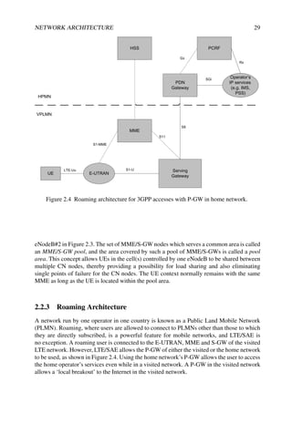 NETWORK ARCHITECTURE 29
UE E-UTRAN
Serving
Gateway
MME
HSS
PDN
Gateway
PCRF
Operator’s
IP services
(e.g. IMS,
PSS)
HPMN
VPLMN
LTE-Uu S1-U
S1-MME
S11
S8
SGi
Gx
Rx
Figure 2.4 Roaming architecture for 3GPP accesses with P-GW in home network.
eNodeB#2 in Figure 2.3. The set of MME/S-GW nodes which serves a common area is called
an MME/S-GW pool, and the area covered by such a pool of MME/S-GWs is called a pool
area. This concept allows UEs in the cell(s) controlled by one eNodeB to be shared between
multiple CN nodes, thereby providing a possibility for load sharing and also eliminating
single points of failure for the CN nodes. The UE context normally remains with the same
MME as long as the UE is located within the pool area.
2.2.3 Roaming Architecture
A network run by one operator in one country is known as a Public Land Mobile Network
(PLMN). Roaming, where users are allowed to connect to PLMNs other than those to which
they are directly subscribed, is a powerful feature for mobile networks, and LTE/SAE is
no exception. A roaming user is connected to the E-UTRAN, MME and S-GW of the visited
LTE network. However, LTE/SAE allows the P-GW of either the visited or the home network
to be used, as shown in Figure 2.4. Using the home network’s P-GW allows the user to access
the home operator’s services even while in a visited network. A P-GW in the visited network
allows a ‘local breakout’ to the Internet in the visited network.
 