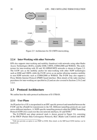 30 LTE – THE UMTS LONG TERM EVOLUTION
Figure 2.5 Architecture for 3G UMTS interworking.
2.2.4 Inter-Working with other Networks
EPS also supports inter-working and mobility (handover) with networks using other Radio
Access Technologies (RATs), notably GSM, UMTS, CDMA2000 and WiMAX. The archi-
tecture for inter-working with 2G and 3G GPRS/UMTS networks is shown in Figure 2.5.
The S-GW acts as the mobility anchor for inter-working with other 3GPP technologies
such as GSM and UMTS, while the P-GW serves as an anchor allowing seamless mobility
to non-3GPP networks such as CDMA2000 or WiMAX. The P-GW may also support a
Proxy Mobile Internet Protocol (PMIP) based interface. More details of the radio interface
procedures for inter-working are specified in [3] and are also covered in Sections 2.5.6.2 and
3.2.4.
2.3 Protocol Architecture
We outline here the radio protocol architecture of E-UTRAN.
2.3.1 User Plane
An IP packet for a UE is encapsulated in an EPC-specific protocol and tunnelled between the
P-GW and the eNodeB for transmission to the UE. Different tunnelling protocols are used
across different interfaces. A 3GPP-specific tunnelling protocol called the GPRS Tunnelling
Protocol (GTP) [4] is used over the core network interfaces, S1 and S5/S8.2
The E-UTRAN user plane protocol stack is shown greyed in Figure 2.6, consisting
of the PDCP (Packet Data Convergence Protocol), RLC (Radio Link Control) and MAC
2SAE also provides an option to use PMIP on S5/S8. More details on the MIP-based S5/S8 interface can be
found in [3].
 