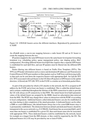 34 LTE – THE UMTS LONG TERM EVOLUTION
PDN GW
eNB
Radio Bearer S5/S8 Bearer
Application / Service Layer
RB-ID
DL Service Data Flows
DL-TFT
S1-TEID
S1 Bearer
S5/S8-TEID
UE
UL Service Data Flows
UL-TFT
S-GW P-GW
eNodeB
UE
UL-TFT
RB-ID S1-TEID
DL-TFT S5/S8-TEID
Figure 2.8 LTE/SAE bearers across the different interfaces. Reproduced by permission of
© 3GPP.
An eNodeB stores a one-to-one mapping between a radio bearer ID and an S1 bearer to
create the mapping between the two.
IP packets mapped to the same EPS bearer receive the same bearer-level packet forwarding
treatment (e.g. scheduling policy, queue management policy, rate shaping policy, RLC
configuration). Providing different bearer-level QoS thus requires that a separate EPS bearer
is established for each QoS flow, and user IP packets must be filtered into the different EPS
bearers.
Packet filtering into different bearers is based on Traffic Flow Templates (TFTs). The
TFTs use IP header information such as source and destination IP addresses and Transmission
Control Protocol (TCP) port numbers to filter packets such as VoIP from web browsing traffic
so that each can be sent down the respective bearers with appropriate QoS. An UpLink TFT
(UL TFT) associated with each bearer in the UE filters IP packets to EPS bearers in the uplink
direction. A DownLink TFT (DL TFT) in the P-GW is a similar set of downlink packet filters.
As part of the procedure by which a UE attaches to the network, the UE is assigned an IP
address by the P-GW and at least one bearer is established. This is called the default bearer,
and it remains established throughout the lifetime of the PDN connection in order to provide
the UE with always-on IP connectivity to that PDN. The initial bearer-level QoS parameter
values of the default bearer are assigned by the MME, based on subscription data retrieved
from the HSS. The PCEF may change these values in interaction with the PCRF or according
to local configuration. Additional bearers called dedicated bearers can also be established at
any time during or after completion of the attach procedure. A dedicated bearer can be either
a GBR or a non-GBR bearer, (the default bearer always has to be a non-GBR bearer since it
is permanently established). The distinction between default and dedicated bearers should be
transparent to the access network (e.g. E-UTRAN). Each bearer has an associated QoS, and if
more than one bearer is established for a given UE, then each bearer must also be associated
with appropriate TFTs. These dedicated bearers could be established by the network, based
for example on a trigger from the IMS domain, or they could be requested by the UE. The
dedicated bearers for a UE may be provided by one or more P-GWs.
 