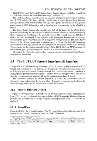 36 LTE – THE UMTS LONG TERM EVOLUTION
The S-GW forwards the Create Dedicated Bearer Request message (including bearer QoS,
UL TFT and S1-bearer ID) to the MME (message 3 in Figure 2.9).
The MME then builds a set of session management configuration information including
the UL TFT and the EPS bearer identity, and includes it in the ‘Bearer Setup Request’
message which it sends to the eNodeB (message 4 in Figure 2.9). The session management
configuration is NAS information and is therefore sent transparently by the eNodeB to
the UE.
The Bearer Setup Request also provides the QoS of the bearer to the eNodeB; this
information is used by the eNodeB for call admission control and also to ensure the necessary
QoS by appropriate scheduling of the user’s IP packets. The eNodeB maps the EPS bearer
QoS to the radio bearer QoS. It then signals a ‘RRC Connection Reconfiguration’ message
(including the radio bearer QoS, session management configuration and EPS radio bearer
identity) to the UE to set up the radio bearer (message 5 in Figure 2.9). The RRC Connection
Reconfiguration message contains all the configuration parameters for the radio interface.
This is mainly for the configuration of the Layer 2 (the PDCP, RLC and MAC parameters),
but also the Layer 1 parameters required for the UE to initialize the protocol stack.
Messages 6 to 10 are the corresponding response messages to confirm that the bearers
have been set up correctly.
2.5 The E-UTRAN Network Interfaces: S1 Interface
The provision of Self-Optimizing Networks (SONs) is one of the key objectives of LTE.
Indeed, self-optimization of the network is a high priority for network operators, as a tool
to derive the best performance from the network in a cost-effective manner, especially in
changing radio propagation environments. Therefore SON has been placed as a cornerstone
from the beginning around which all X2 and S1 procedures have been designed.
The S1 interface connects the eNodeB to the EPC. It is split into two interfaces, one for
the control plane and the other for the user plane. The protocol structure for the S1 and the
functionality provided over S1 are discussed in more detail below.
2.5.1 Protocol Structure Over S1
The protocol structure over S1 is based on a full IP transport stack with no dependency on
legacy SS74 network configuration as used in GSM or UMTS networks. This simplification
provides one expected area of savings on operational expenditure when LTE networks are
deployed.
2.5.1.1 Control Plane
Figure 2.10 shows the protocol structure of the S1 control plane which is based on the well-
known Stream Control Transmission Protocol/ IP (SCTP/IP) stack.
4Signalling System #7 (SS7) is a communications protocol defined by the International Telecommunication
Union (ITU) Telecommunication Standardization Sector (ITU-T) with a main purpose of setting up and tearing down
telephone calls. Other uses include Short Message Service (SMS), number translation, prepaid billing mechanisms,
and many other services.
 