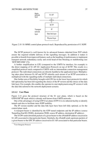 NETWORK ARCHITECTURE 37
SCTP
IP
Data link layer
S1-AP
Physical layer
Radio
network
layer
Transport
network
layer
Figure 2.10 S1-MME control plane protocol stack. Reproduced by permission of © 3GPP.
The SCTP protocol is well known for its advanced features inherited from TCP which
ensure the required reliable delivery of the signalling messages. In addition it makes it
possible to benefit from improved features such as the handling of multistreams to implement
transport network redundancy easily and avoid head-of-line blocking or multihoming (see
‘IETF RFC4960’ [7]).
A further simplification in LTE (compared to the UMTS Iu interface, for example) is
the direct mapping of S1-AP (S1 Application Protocol) on top of SCTP. This results in a
simplified protocol stack compared to UMTS with no intermediate connection management
protocol. The individual connections are directly handled at the application layer. Multiplex-
ing takes place between S1-AP and SCTP whereby each stream of an SCTP association is
multiplexed with the signalling traffic of multiple individual connections.
One further area of flexibility brought with LTE lies in the lower layer protocols for which
full optionality has been left regarding the choice of the IP version and the choice of the data
link layer. For example, this enables the operator to start deployment using IP version 4 with
the data link tailored to the network deployment scenario.
2.5.1.2 User Plane
Figure 2.11 gives the protocol structure of the S1 user plane, which is based on the
GTP/UDP5/IP stack which is already well known from UMTS networks.
One of the advantages of using GTP-User plane (GTP-U) is its inherent facility to identify
tunnels and also to facilitate intra-3GPP mobility.
The IP version number and the data link layer have been left fully optional, as for the
control plane stack.
A transport bearer is identified by the GTP tunnel endpoints and the IP address (source
Tunnelling End ID (TEID), destination TEID, source IP address, destination IP address).
The S-GW sends downlink packets of a given bearer to the eNodeB IP address (received in
S1-AP) associated to that particular bearer. Similarly, the eNodeB sends upstream packets of
a given bearer to the EPC IP address (received in S1-AP) associated to that particular bearer.
5User Datagram Protocol.
 