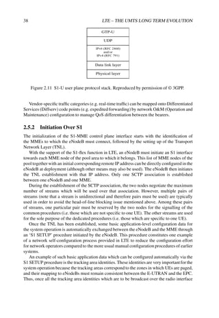 38 LTE – THE UMTS LONG TERM EVOLUTION
GTP-U
UDP
IPv6 (RFC 2460)
and/or
IPv4 (RFC 791)
Data link layer
Physical layer
Figure 2.11 S1-U user plane protocol stack. Reproduced by permission of © 3GPP.
Vendor-specific traffic categories (e.g. real-time traffic) can be mapped onto Differentiated
Services (Diffserv) code points (e.g. expedited forwarding) by network OM (Operation and
Maintenance) configuration to manage QoS differentiation between the bearers.
2.5.2 Initiation Over S1
The initialization of the S1-MME control plane interface starts with the identification of
the MMEs to which the eNodeB must connect, followed by the setting up of the Transport
Network Layer (TNL).
With the support of the S1-flex function in LTE, an eNodeB must initiate an S1 interface
towards each MME node of the pool area to which it belongs. This list of MME nodes of the
pool together with an initial corresponding remote IP address can be directly configured in the
eNodeB at deployment (although other means may also be used). The eNodeB then initiates
the TNL establishment with that IP address. Only one SCTP association is established
between one eNodeB and one MME.
During the establishment of the SCTP association, the two nodes negotiate the maximum
number of streams which will be used over that association. However, multiple pairs of
streams (note that a stream is unidirectional and therefore pairs must be used) are typically
used in order to avoid the head-of-line blocking issue mentioned above. Among these pairs
of streams, one particular pair must be reserved by the two nodes for the signalling of the
common procedures (i.e. those which are not specific to one UE). The other streams are used
for the sole purpose of the dedicated procedures (i.e. those which are specific to one UE).
Once the TNL has been established, some basic application-level configuration data for
the system operation is automatically exchanged between the eNodeB and the MME through
an ‘S1 SETUP’ procedure initiated by the eNodeB. This procedure constitutes one example
of a network self-configuration process provided in LTE to reduce the configuration effort
for network operators compared to the more usual manual configuration procedures of earlier
systems.
An example of such basic application data which can be configured automatically via the
S1 SETUP procedure is the tracking area identities. These identities are very important for the
system operation because the tracking areas correspond to the zones in which UEs are paged,
and their mapping to eNodeBs must remain consistent between the E-UTRAN and the EPC.
Thus, once all the tracking area identities which are to be broadcast over the radio interface
 