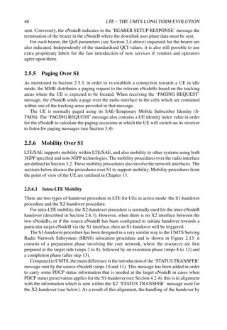 40 LTE – THE UMTS LONG TERM EVOLUTION
sent. Conversely, the eNodeB indicates in the ‘BEARER SETUP RESPONSE’ message the
termination of the bearer in the eNodeB where the downlink user plane data must be sent.
For each bearer, the QoS parameters (see Section 2.4 above) requested for the bearer are
also indicated. Independently of the standardized QCI values, it is also still possible to use
extra proprietary labels for the fast introduction of new services if vendors and operators
agree upon them.
2.5.5 Paging Over S1
As mentioned in Section 2.5.3, in order to re-establish a connection towards a UE in idle
mode, the MME distributes a paging request to the relevant eNodeBs based on the tracking
areas where the UE is expected to be located. When receiving the ‘PAGING REQUEST’
message, the eNodeB sends a page over the radio interface in the cells which are contained
within one of the tracking areas provided in that message.
The UE is normally paged using its SAE-Temporary Mobile Subscriber Identity (S-
TMSI). The ‘PAGING REQUEST’ message also contains a UE identity index value in order
for the eNodeB to calculate the paging occasions at which the UE will switch on its receiver
to listen for paging messages (see Section 3.4).
2.5.6 Mobility Over S1
LTE/SAE supports mobility within LTE/SAE, and also mobility to other systems using both
3GPP specified and non-3GPP technologies. The mobility procedures over the radio interface
are defined in Section 3.2. These mobility procedures also involve the network interfaces. The
sections below discuss the procedures over S1 to support mobility. Mobility procedures from
the point of view of the UE are outlined in Chapter 13.
2.5.6.1 Intra-LTE Mobility
There are two types of handover procedure in LTE for UEs in active mode: the S1-handover
procedure and the X2-handover procedure.
For intra-LTE mobility, the X2-handover procedure is normally used for the inter-eNodeB
handover (described in Section 2.6.3). However, when there is no X2 interface between the
two eNodeBs, or if the source eNodeB has been configured to initiate handover towards a
particular target eNodeB via the S1 interface, then an S1-handover will be triggered.
The S1-handover procedure has been designed in a very similar way to the UMTS Serving
Radio Network Subsystem (SRNS) relocation procedure and is shown in Figure 2.13: it
consists of a preparation phase involving the core network, where the resources are first
prepared at the target side (steps 2 to 8), followed by an execution phase (steps 8 to 12) and
a completion phase (after step 13).
Compared to UMTS, the main difference is the introduction of the ‘STATUS TRANSFER’
message sent by the source eNodeB (steps 10 and 11). This message has been added in order
to carry some PDCP status information that is needed at the target eNodeB in cases when
PDCP status preservation applies for the S1-handover (see Section 4.2.4); this is in alignment
with the information which is sent within the X2 ‘STATUS TRANSFER’ message used for
the X2-handover (see below). As a result of this alignment, the handling of the handover by
 