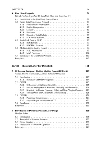 CONTENTS ix
4 User Plane Protocols 79
Patrick Fischer, SeungJune Yi, SungDuck Chun and YoungDae Lee
4.1 Introduction to the User Plane Protocol Stack . . . . . . . . . . . . . . . . . 79
4.2 Packet Data Convergence Protocol . . . . . . . . . . . . . . . . . . . . . . . 80
4.2.1 Functions and Architecture . . . . . . . . . . . . . . . . . . . . . . . 80
4.2.2 Header Compression . . . . . . . . . . . . . . . . . . . . . . . . . . 82
4.2.3 Security . . . . . . . . . . . . . . . . . . . . . . . . . . . . . . . . . 83
4.2.4 Handover . . . . . . . . . . . . . . . . . . . . . . . . . . . . . . . . 84
4.2.5 Discard of Data Packets . . . . . . . . . . . . . . . . . . . . . . . . 88
4.2.6 PDCP PDU Formats . . . . . . . . . . . . . . . . . . . . . . . . . . 88
4.3 Radio Link Control (RLC) . . . . . . . . . . . . . . . . . . . . . . . . . . . 90
4.3.1 RLC Entities . . . . . . . . . . . . . . . . . . . . . . . . . . . . . . 90
4.3.2 RLC PDU Formats . . . . . . . . . . . . . . . . . . . . . . . . . . . 96
4.4 Medium Access Control (MAC) . . . . . . . . . . . . . . . . . . . . . . . . 99
4.4.1 MAC Architecture . . . . . . . . . . . . . . . . . . . . . . . . . . . 99
4.4.2 MAC Functions . . . . . . . . . . . . . . . . . . . . . . . . . . . . . 104
4.5 Summary of the User Plane Protocols . . . . . . . . . . . . . . . . . . . . . 110
References . . . . . . . . . . . . . . . . . . . . . . . . . . . . . . . . . . . . . . . 110
Part II Physical Layer for Downlink 111
5 Orthogonal Frequency Division Multiple Access (OFDMA) 113
Andrea Ancora, Issam Toufik, Andreas Bury and Dirk Slock
5.1 Introduction . . . . . . . . . . . . . . . . . . . . . . . . . . . . . . . . . . . 113
5.1.1 History of OFDM Development . . . . . . . . . . . . . . . . . . . . 114
5.2 OFDM . . . . . . . . . . . . . . . . . . . . . . . . . . . . . . . . . . . . . . 115
5.2.1 Orthogonal Multiplexing Principle . . . . . . . . . . . . . . . . . . . 115
5.2.2 Peak-to-Average Power Ratio and Sensitivity to Nonlinearity . . . . . 121
5.2.3 Sensitivity to Carrier Frequency Offset and Time-Varying Channels . 123
5.2.4 Timing Offset and Cyclic Prefix Dimensioning . . . . . . . . . . . . 125
5.3 OFDMA . . . . . . . . . . . . . . . . . . . . . . . . . . . . . . . . . . . . . 128
5.3.1 Parameter Dimensioning . . . . . . . . . . . . . . . . . . . . . . . . 129
5.3.2 Physical Layer Parameters for LTE . . . . . . . . . . . . . . . . . . 130
5.4 Conclusion . . . . . . . . . . . . . . . . . . . . . . . . . . . . . . . . . . . 132
References . . . . . . . . . . . . . . . . . . . . . . . . . . . . . . . . . . . . . . . 133
6 Introduction to Downlink Physical Layer Design 135
Matthew Baker
6.1 Introduction . . . . . . . . . . . . . . . . . . . . . . . . . . . . . . . . . . . 135
6.2 Transmission Resource Structure . . . . . . . . . . . . . . . . . . . . . . . . 135
6.3 Signal Structure . . . . . . . . . . . . . . . . . . . . . . . . . . . . . . . . . 138
6.4 Introduction to Downlink Operation . . . . . . . . . . . . . . . . . . . . . . 139
References . . . . . . . . . . . . . . . . . . . . . . . . . . . . . . . . . . . . . . . 140
 