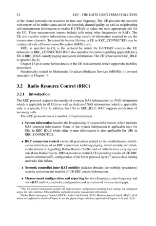 52 LTE – THE UMTS LONG TERM EVOLUTION
of the shared transmission resources in time and frequency. The UE provides the network
with reports of its buffer status and of the downlink channel quality, as well as neighbouring
cell measurement information to enable E-UTRAN to select the most appropriate cell for
the UE. These measurement reports include cells using other frequencies or RATs. The
UE also receives system information, consisting mainly of information required to use the
transmission channels. To extend its battery lifetime, a UE in RRC_CONNECTED may be
configured with a Discontinuous Reception (DRX) cycle.
RRC, as specified in [1], is the protocol by which the E-UTRAN controls the UE
behaviour in RRC_CONNECTED. RRC also specifies the control signalling applicable for a
UE in RRC_IDLE, namely paging and system information. The UE behaviour in RRC_IDLE
is specified in [2].
Chapter 13 gives some further details of the UE measurements which support the mobility
procedures.
Functionality related to Multimedia Broadcast/Multicast Services (MBMSs) is covered
separately in Chapter 14.
3.2 Radio Resource Control (RRC)
3.2.1 Introduction
The RRC protocol supports the transfer of common NAS information (i.e. NAS information
which is applicable to all UEs) as well as dedicated NAS information (which is applicable
only to a specific UE). In addition, for UEs in RRC_IDLE, RRC supports notification of
incoming calls.
The RRC protocol covers a number of functional areas.
• System information handles the broadcasting of system information, which includes
NAS common information. Some of the system information is applicable only for
UEs in RRC_IDLE while other system information is also applicable for UEs in
RRC_CONNECTED.
• RRC connection control covers all procedures related to the establishment, modifi-
cation and release of an RRC connection, including paging, initial security activation,
establishment of Signalling Radio Bearers (SRBs) and of radio bearers carrying user
data (Data Radio Bearers, DRBs), handover within LTE (including transfer of UE RRC
context information4), configuration of the lower protocol layers,5 access class barring
and radio link failure.
• Network controlled inter-RAT mobility includes (besides the mobility procedures)
security activation and transfer of UE RRC context information.
• Measurement configuration and reporting for intra-frequency, inter-frequency and
inter-RAT mobility, includes configuration and activation of measurement gaps.
4This UE context information includes the radio resource configuration including local settings not configured
across the radio interface, UE capabilities and radio resource management information.
5Packet Data Convergence Protocol (PDCP), Radio Link Control (RLC), Medium Access Control (MAC), all of
which are explained in detail in Chapter 4, and the physical layer which is explained in Chapters 5–11 and 15–20.
 