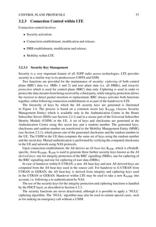 CONTROL PLANE PROTOCOLS 57
3.2.3 Connection Control within LTE
Connection control involves:
• Security activation;
• Connection establishment, modification and release;
• DRB establishment, modification and release;
• Mobility within LTE.
3.2.3.1 Security Key Management
Security is a very important feature of all 3GPP radio access technologies. LTE provides
security in a similar way to its predecessors UMTS and GSM.
Two functions are provided for the maintenance of security: ciphering of both control
plane (RRC) data (i.e. SRBs 1 and 2) and user plane data (i.e. all DRBs), and integrity
protection which is used for control plane (RRC) data only. Ciphering is used in order to
protect the data streams from being received by a third party, while integrity protection allows
the receiver to detect packet insertion or replacement. RRC always activates both functions
together, either following connection establishment or as part of the handover to LTE.
The hierarchy of keys by which the AS security keys are generated is illustrated
in Figure 3.4. The process is based on a common secret key KASME (Access Security
Management Entity) which is available only in the Authentication Centre in the Home
Subscriber Server (HSS) (see Section 2.2.1) and in a secure part of the Universal Subscriber
Identity Module (USIM) in the UE. A set of keys and checksums are generated at the
Authentication Centre using this secret key and a random number. The generated keys,
checksums and random number are transferred to the Mobility Management Entity (MME)
(see Section 2.2.1), which passes one of the generated checksums and the random number to
the UE. The USIM in the UE then computes the same set of keys using the random number
and the secret key. Mutual authentication is performed by verifying the computed checksums
in the UE and network using NAS protocols.
Upon connection establishment, the AS derives an AS base-key KeNB, which is eNodeB-
specific, from KASME. KeNB is used to generate three further security keys known as the AS
derived-keys: one for integrity protection of the RRC signalling (SRBs), one for ciphering of
the RRC signalling and one for ciphering of user data (DRBs).
In case of handover within E-UTRAN, a new AS base-key and new AS derived-keys are
computed from the AS base-key used in the source cell. For handover to E-UTRAN from
UTRAN or GERAN, the AS base-key is derived from integrity and ciphering keys used
in the UTRAN or GERAN. Handover within LTE may be used to take a new KASME into
account, i.e. following a re-authentication by NAS.
The use of the security keys for the integrity protection and ciphering functions is handled
by the PDCP layer, as described in Section 4.2.3.
The security functions are never deactivated, although it is possible to apply a ‘NULL’
ciphering algorithm. The ‘NULL’ algorithm may also be used in certain special cases, such
as for making an emergency call without a USIM.
 