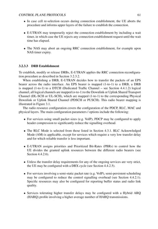 CONTROL PLANE PROTOCOLS 61
• In case cell re-selection occurs during connection establishment, the UE aborts the
procedure and informs upper layers of the failure to establish the connection.
• E-UTRAN may temporarily reject the connection establishment by including a wait
timer, in which case the UE rejects any connection establishment request until the wait
time has elapsed.
• The NAS may abort an ongoing RRC connection establishment, for example upon
NAS timer expiry.
3.2.3.3 DRB Establishment
To establish, modify or release DRBs, E-UTRAN applies the RRC connection reconfigura-
tion procedure as described in Section 3.2.3.2.
When establishing a DRB, E-UTRAN decides how to transfer the packets of an EPS
bearer across the radio interface. An EPS bearer is mapped (1-to-1) to a DRB, a DRB
is mapped (1-to-1) to a DTCH (Dedicated Traffic Channel – see Section 4.4.1.2) logical
channel, all logical channels are mapped (n-to-1) to the Downlink or Uplink Shared Transport
Channel (DL-SCH or UL-SCH), which are mapped (1-to-1) to the corresponding Physical
Downlink or Uplink Shared Channel (PDSCH or PUSCH). This radio bearer mapping is
illustrated in Figure 3.1.
The radio resource configuration covers the configuration of the PDCP, RLC, MAC and
physical layers. The main configuration parameters / options include the following:
• For services using small packet sizes (e.g. VoIP), PDCP may be configured to apply
header compression to significantly reduce the signalling overhead.
• The RLC Mode is selected from those listed in Section 4.3.1. RLC Acknowledged
Mode (AM) is applicable, except for services which require a very low transfer delay
and for which reliable transfer is less important.
• E-UTRAN assigns priorities and Prioritized Bit-Rates (PBRs) to control how the
UE divides the granted uplink resources between the different radio bearers (see
Section 4.4.2.6).
• Unless the transfer delay requirements for any of the ongoing services are very strict,
the UE may be configured with a DRX cycle (see Section 4.4.2.5).
• For services involving a semi-static packet rate (e.g. VoIP), semi-persistent scheduling
may be configured to reduce the control signalling overhead (see Section 4.4.2.1).
Specific resources may also be configured for reporting buffer status and radio link
quality.
• Services tolerating higher transfer delays may be configured with a Hybrid ARQ
(HARQ) profile involving a higher average number of HARQ transmissions.
 