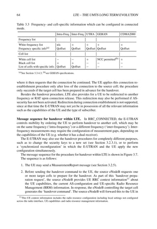 64 LTE – THE UMTS LONG TERM EVOLUTION
Table 3.3 Frequency- and cell-specific information which can be configured in connected
mode.
Intra-Freq. Inter-Freq. UTRA GERAN CDMA2000
Frequency list
White frequency list n/a + + + +
Frequency specific info(a) Qoffset Qoffset Qoffset Qoffset Qoffset
Cell list
White cell list − − + NCC permitted(b) +
Black cell list + + − − −
List of cells with specific info. Qoffset Qoffset − − −
(a)See Section 3.3.4.3; (b)see GERAN specifications.
where it then requests that the connection be continued. The UE applies this connection re-
establishment procedure only after loss of the connection to the source cell; the procedure
only succeeds if the target cell has been prepared in advance for the handover.
Besides the handover procedure, LTE also provides for a UE to be redirected to another
frequency or RAT upon connection release. This redirection may also be performed if AS-
security has not been activated. Redirection during connection establishment is not supported,
since at that time the E-UTRAN may not yet be in possession of all the relevant information
such as the capabilities of the UE and the type of subscriber.
Message sequence for handover within LTE. In RRC_CONNECTED, the E-UTRAN
controls mobility by ordering the UE to perform handover to another cell, which may be
on the same frequency (‘intra-frequency’) or a different frequency (‘inter-frequency’). Inter-
frequency measurements may require the configuration of measurement gaps, depending on
the capabilities of the UE (e.g. whether it has a dual receiver).
The E-UTRAN may also use the handover procedures for completely different purposes,
such as to change the security keys to a new set (see Section 3.2.3.1), or to perform
a ‘synchronized reconfiguration’ in which the E-UTRAN and the UE apply the new
configuration simultaneously.
The message sequence for the procedure for handover within LTE is shown in Figure 3.7.
The sequence is as follows:
1. The UE may send a MeasurementReport message (see Section 3.2.5).
2. Before sending the handover command to the UE, the source eNodeB requests one
or more target cells to prepare for the handover. As part of this ‘handover prepa-
ration request’, the source eNodeB provides UE RRC context information11 about
the UE capabilities, the current AS-configuration and UE-specific Radio Resource
Management (RRM) information. In response, the eNodeB controlling the target cell
generates the ‘handover command’. The source eNodeB will forward this to the UE in
11This UE context information includes the radio resource configuration including local settings not configured
across the radio interface, UE capabilities and radio resource management information.
 