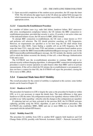 66 LTE – THE UMTS LONG TERM EVOLUTION
5. Upon successful completion of the random access procedure, the UE stops the timer
T304. The AS informs the upper layers in the UE about any uplink NAS messages for
which transmission may not have completed successfully, so that the NAS can take
appropriate action.
3.2.3.5 Connection Re-Establishment Procedure
In a number of failure cases (e.g. radio link failure, handover failure, RLC unrecover-
able error, reconfiguration compliance failure), the UE initiates the RRC connection re-
establishment procedure, provided that security is active. If security is not active when one
of the indicated failures occurs, the UE moves to RRC_IDLE instead.
To attempt RRC connection re-establishment, the UE starts a timer known as T311
and performs cell selection. The UE should prioritize searching on LTE frequencies.
However, no requirements are specified as to for how long the UE shall refrain from
searching for other RATs. Upon finding a suitable cell on an LTE frequency, the UE
stops the timer T311, starts the timer T301 and initiates a contention based random access
procedure to enable the RRCConnectionReestablishmentRequest message to be sent. In the
RRCConnectionReestablishmentRequest message, the UE includes the identity used in the
cell in which the failure occurred, the identity of that cell, a short Message Authentication
Code and a cause.
The E-UTRAN uses the re-establishment procedure to continue SRB1 and to re-
activate security without changing algorithms. A subsequent RRC connection reconfiguration
procedure is used to resume operation on radio bearers other than SRB1 and to re-activate
measurements. If the cell in which the UE initiates the re-establishment is not prepared (i.e.
does not have a context for that UE), the E-UTRAN will reject the procedure, causing the
UE to move to RRC_IDLE.
3.2.4 Connected Mode Inter-RAT Mobility
The overall procedure for the control of mobility is explained in this section; some further
details can be found in Chapter 13.
3.2.4.1 Handover to LTE
The procedure for handover to LTE is largely the same as the procedure for handover within
LTE, so it is not necessary to repeat the details here. The main difference is that upon
handover to LTE the entire AS-configuration needs to be signalled, whereas within LTE it is
possible to use ‘delta signalling’, whereby only the changes to the configuration are signalled.
If ciphering had not yet been activated in the previous RAT, the E-UTRAN activates
ciphering, possibly using the NULL algorithm, as part of the handover procedure. The
E-UTRAN also establishes SRB1, SRB2 and one or more DRBs (i.e. at least the DRB
associated with the default EPS bearer).
3.2.4.2 Mobility from LTE
The procedure for mobility from LTE to another RAT supports both handover and Cell
Change Order (CCO), possibly with Network Assistance (NACC – Network Assisted Cell
 