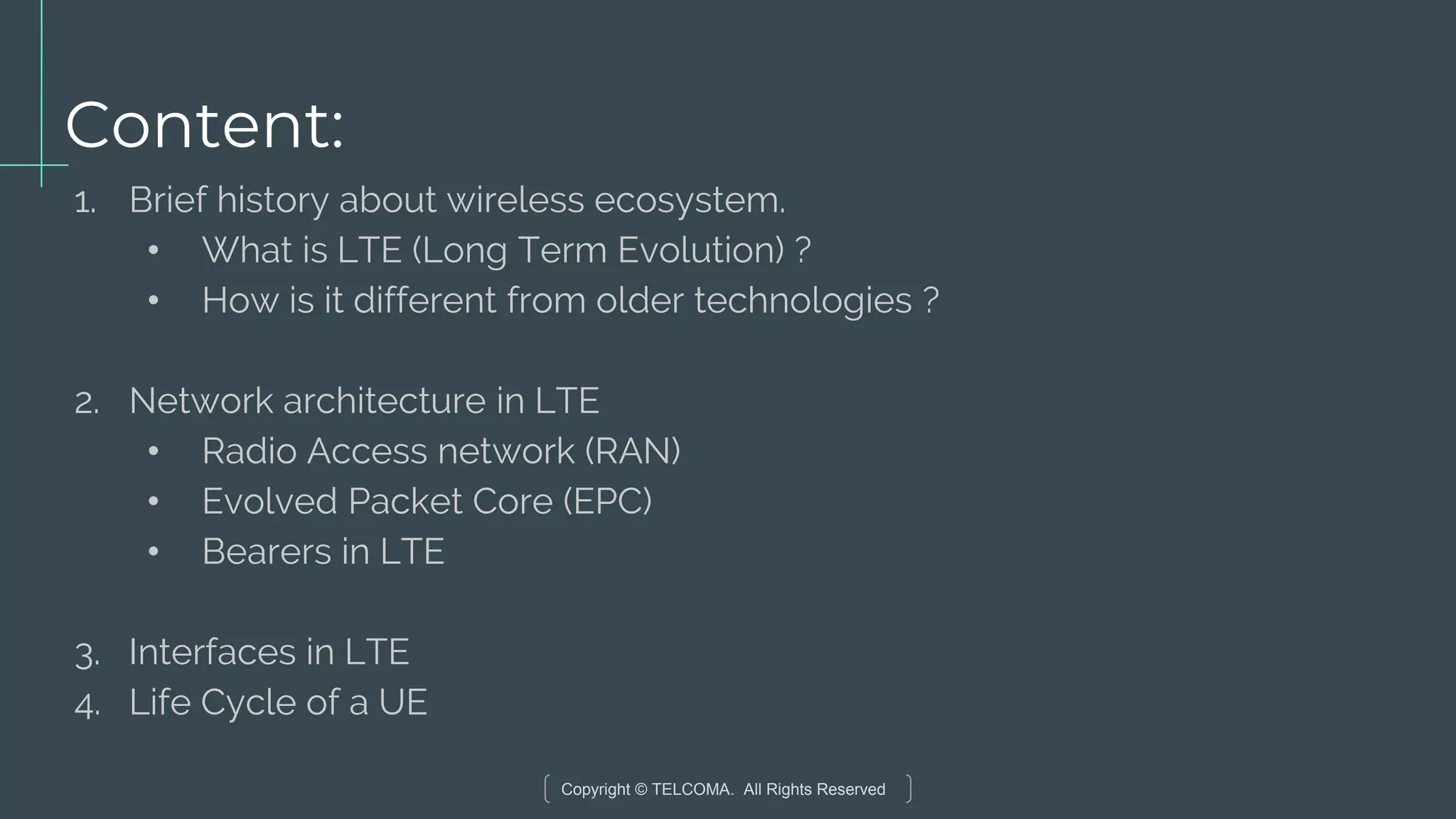 Copyright © TELCOMA. All Rights Reserved
Content:
1. Brief history about wireless ecosystem.
• What is LTE (Long Term Evolution) ?
• How is it different from older technologies ?
2. Network architecture in LTE
• Radio Access network (RAN)
• Evolved Packet Core (EPC)
• Bearers in LTE
3. Interfaces in LTE
4. Life Cycle of a UE
 