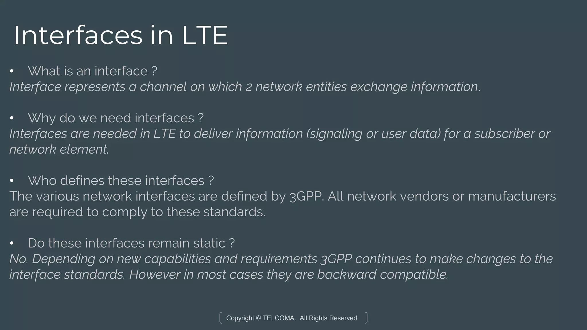 Copyright © TELCOMA. All Rights Reserved
Interfaces in LTE
• What is an interface ?
Interface represents a channel on which 2 network entities exchange information.
• Why do we need interfaces ?
Interfaces are needed in LTE to deliver information (signaling or user data) for a subscriber or
network element.
• Who defines these interfaces ?
The various network interfaces are defined by 3GPP. All network vendors or manufacturers
are required to comply to these standards.
• Do these interfaces remain static ?
No. Depending on new capabilities and requirements 3GPP continues to make changes to the
interface standards. However in most cases they are backward compatible.
 