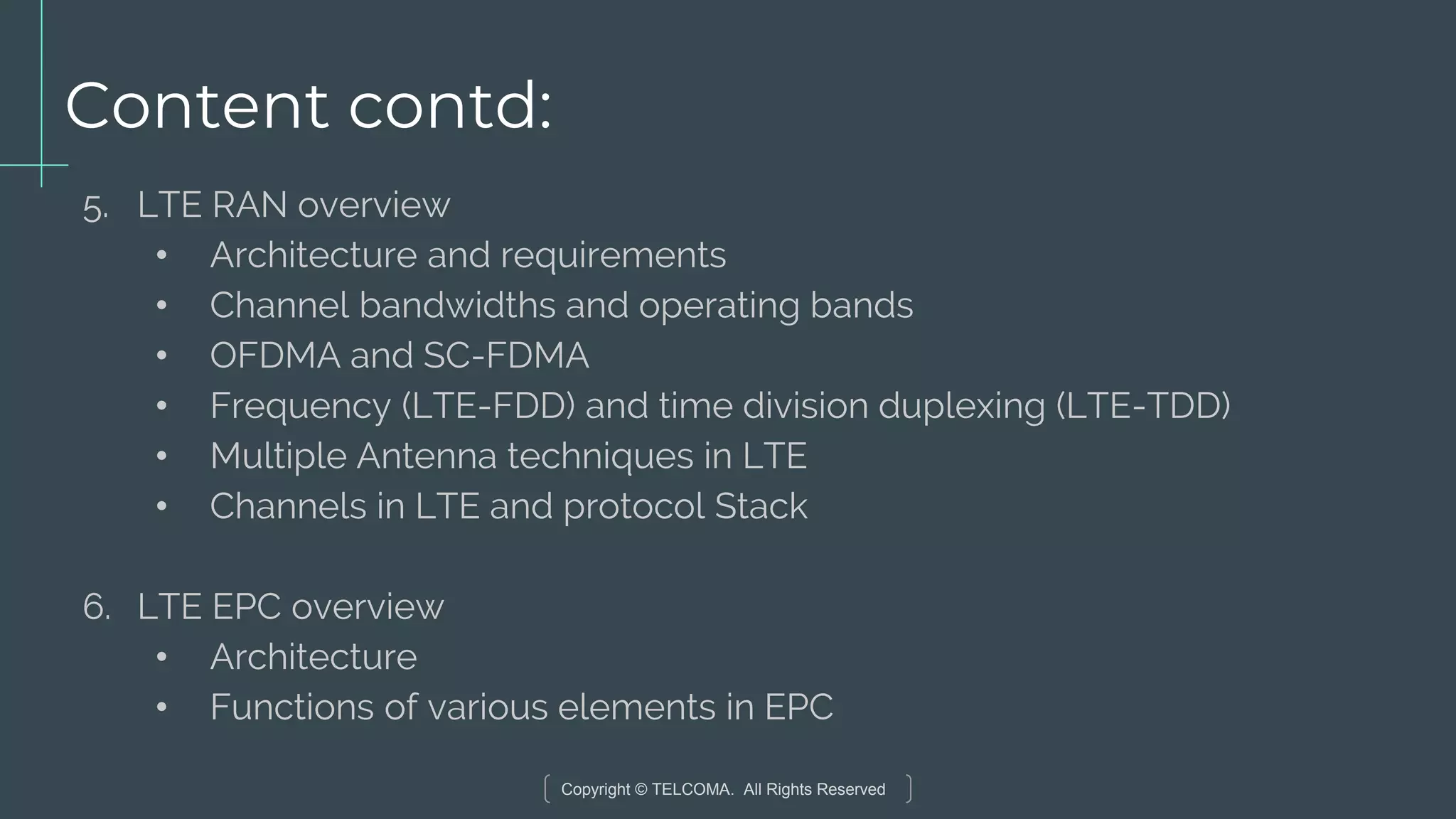 Copyright © TELCOMA. All Rights Reserved
Content contd:
5. LTE RAN overview
• Architecture and requirements
• Channel bandwidths and operating bands
• OFDMA and SC-FDMA
• Frequency (LTE-FDD) and time division duplexing (LTE-TDD)
• Multiple Antenna techniques in LTE
• Channels in LTE and protocol Stack
6. LTE EPC overview
• Architecture
• Functions of various elements in EPC
 