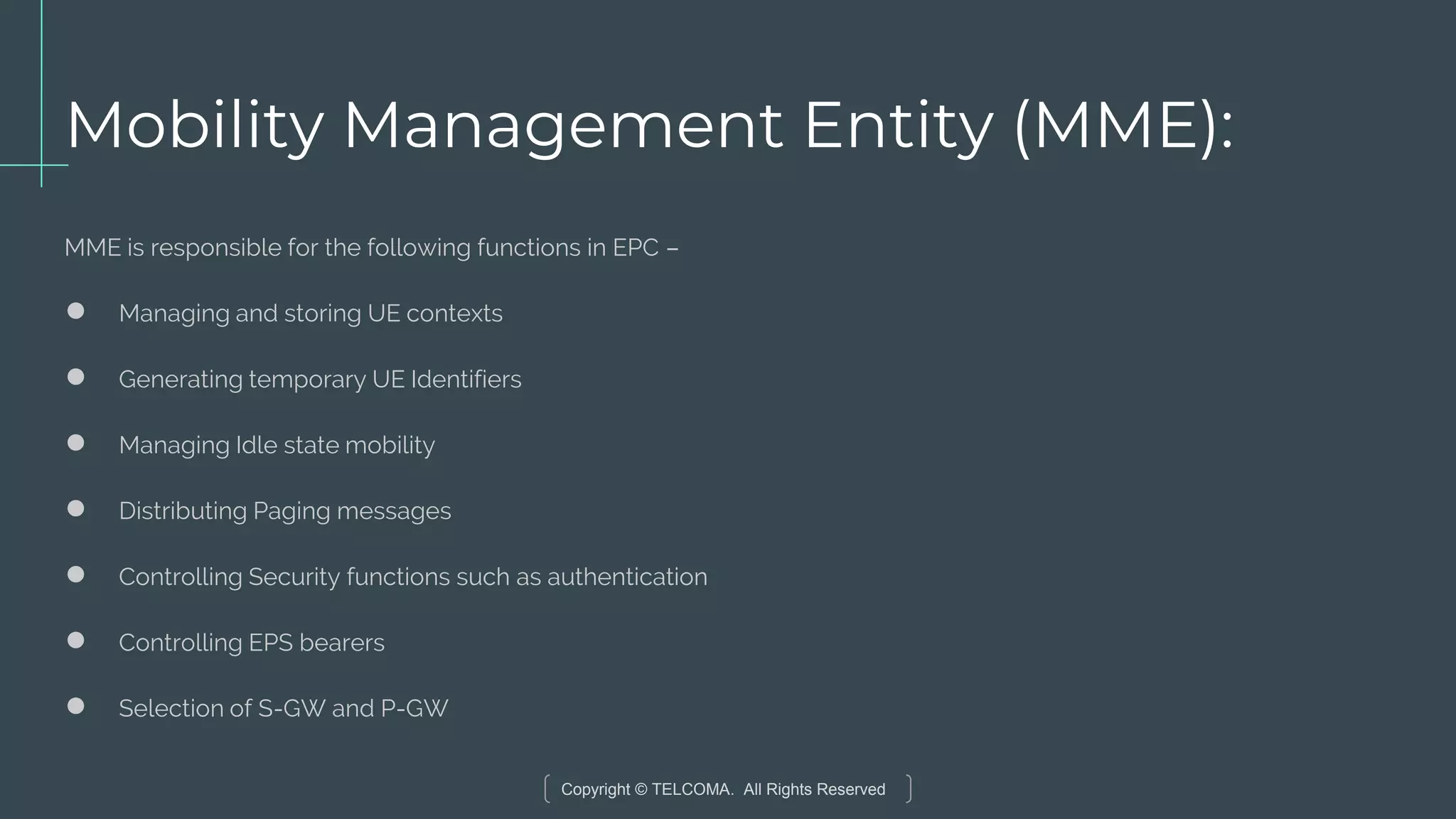 Copyright © TELCOMA. All Rights Reserved
Mobility Management Entity (MME):
MME is responsible for the following functions in EPC –
● Managing and storing UE contexts
● Generating temporary UE Identifiers
● Managing Idle state mobility
● Distributing Paging messages
● Controlling Security functions such as authentication
● Controlling EPS bearers
● Selection of S-GW and P-GW
 