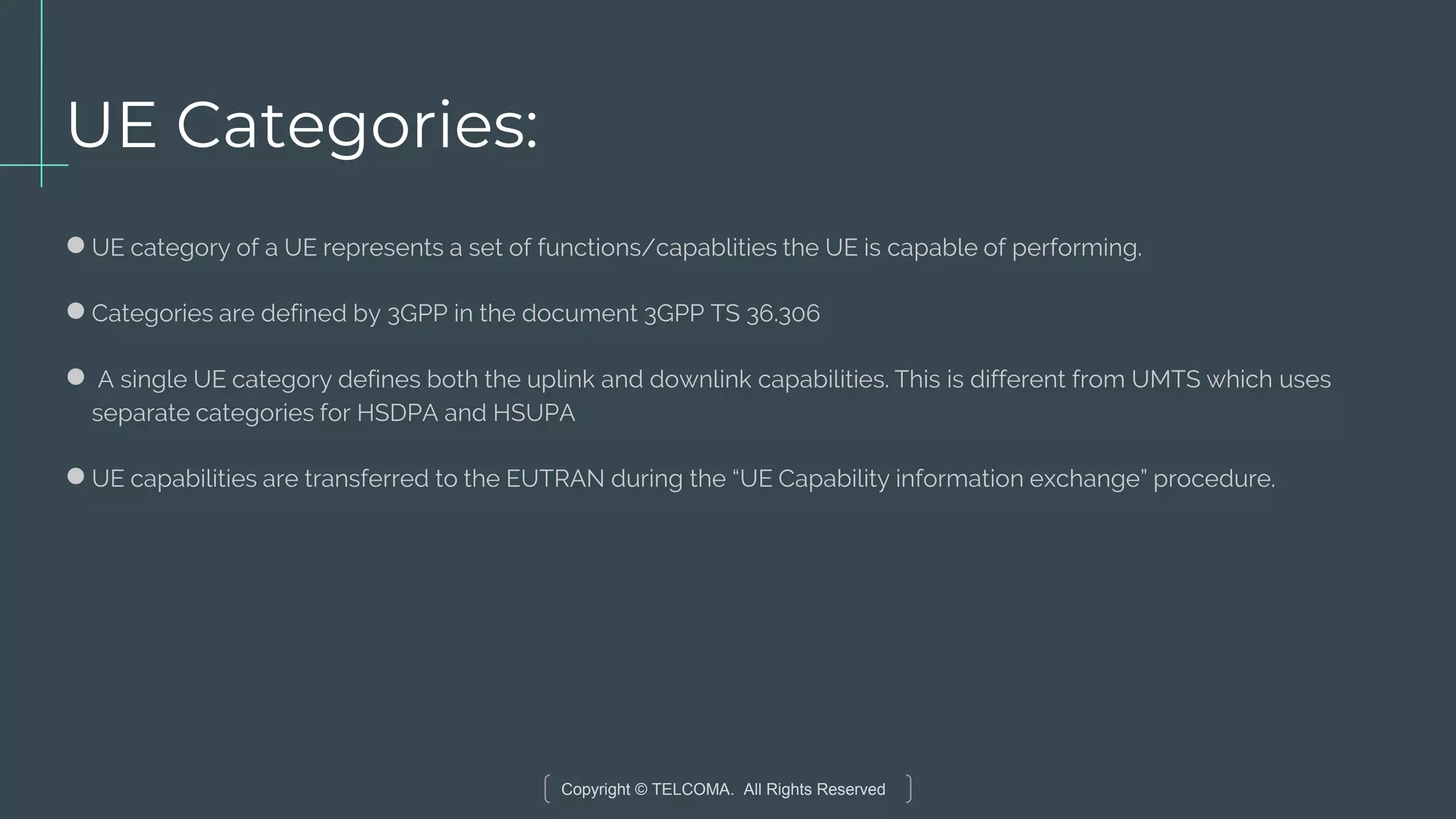 Copyright © TELCOMA. All Rights Reserved
UE Categories:
●UE category of a UE represents a set of functions/capablities the UE is capable of performing.
●Categories are defined by 3GPP in the document 3GPP TS 36.306
● A single UE category defines both the uplink and downlink capabilities. This is different from UMTS which uses
separate categories for HSDPA and HSUPA
●UE capabilities are transferred to the EUTRAN during the “UE Capability information exchange” procedure.
 