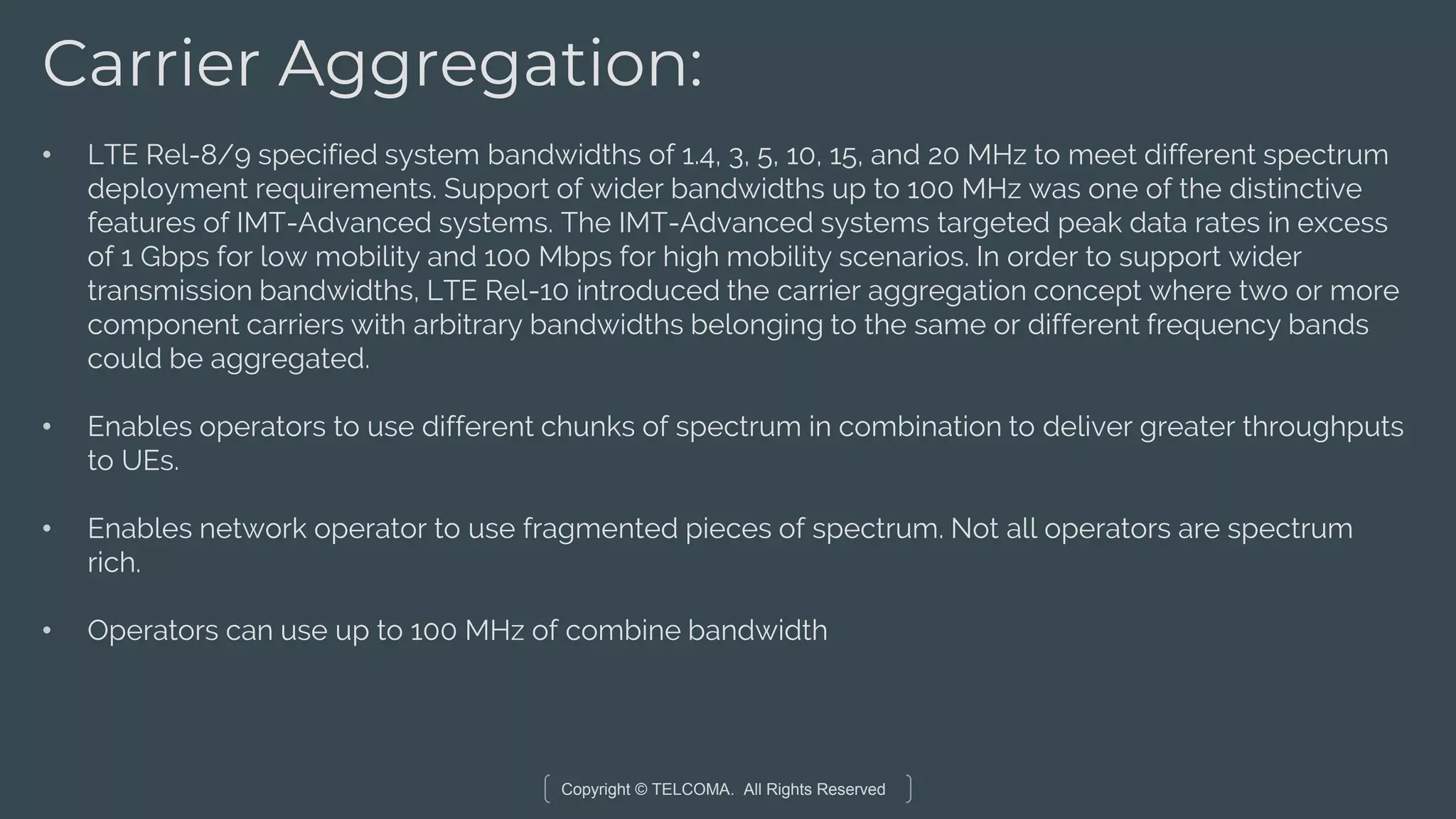 Copyright © TELCOMA. All Rights Reserved
Carrier Aggregation:
• LTE Rel-8/9 specified system bandwidths of 1.4, 3, 5, 10, 15, and 20 MHz to meet different spectrum
deployment requirements. Support of wider bandwidths up to 100 MHz was one of the distinctive
features of IMT-Advanced systems. The IMT-Advanced systems targeted peak data rates in excess
of 1 Gbps for low mobility and 100 Mbps for high mobility scenarios. In order to support wider
transmission bandwidths, LTE Rel-10 introduced the carrier aggregation concept where two or more
component carriers with arbitrary bandwidths belonging to the same or different frequency bands
could be aggregated.
• Enables operators to use different chunks of spectrum in combination to deliver greater throughputs
to UEs.
• Enables network operator to use fragmented pieces of spectrum. Not all operators are spectrum
rich.
• Operators can use up to 100 MHz of combine bandwidth
 