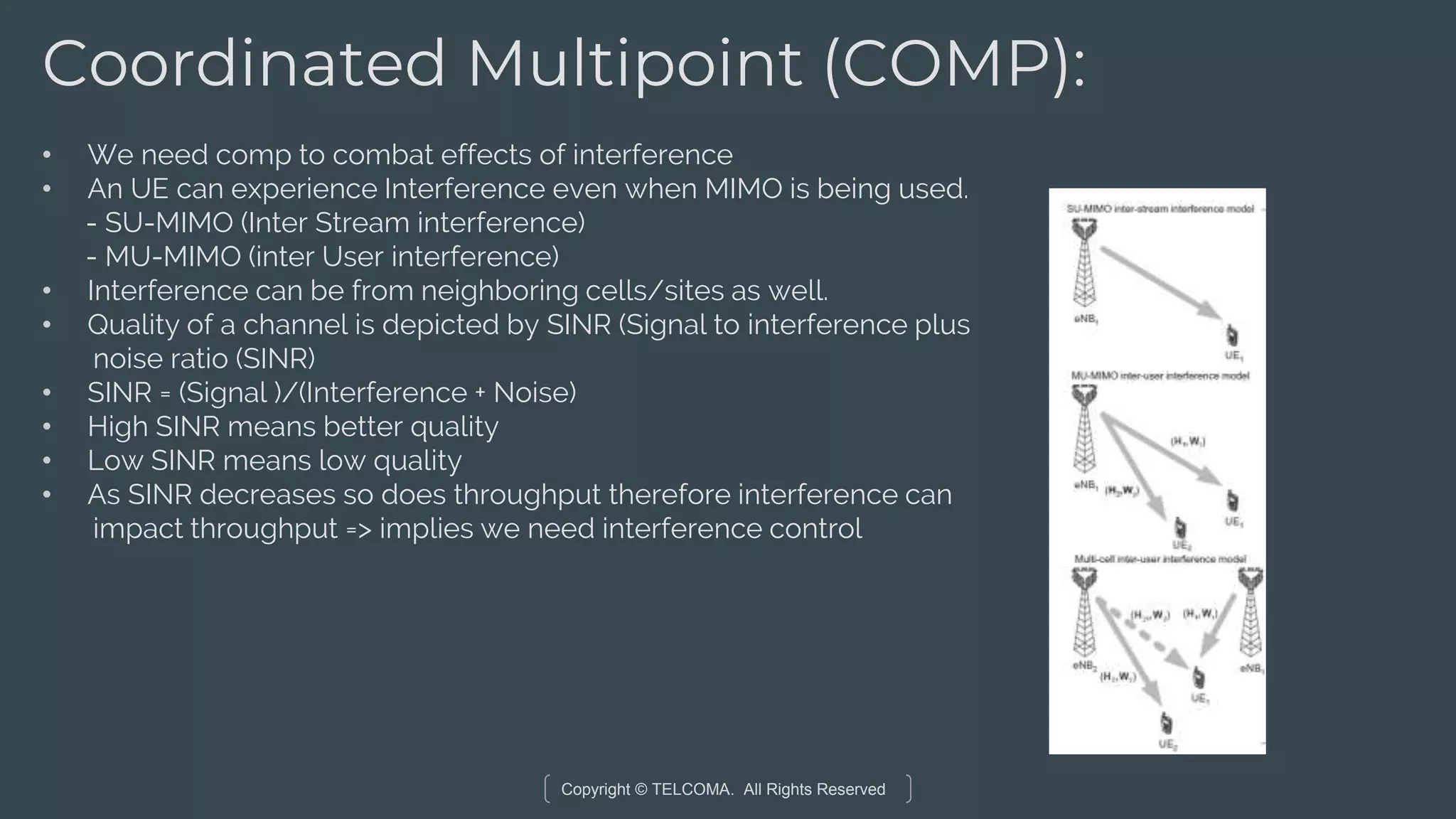Copyright © TELCOMA. All Rights Reserved
Coordinated Multipoint (COMP):
• We need comp to combat effects of interference
• An UE can experience Interference even when MIMO is being used.
- SU-MIMO (Inter Stream interference)
- MU-MIMO (inter User interference)
• Interference can be from neighboring cells/sites as well.
• Quality of a channel is depicted by SINR (Signal to interference plus
noise ratio (SINR)
• SINR = (Signal )/(Interference + Noise)
• High SINR means better quality
• Low SINR means low quality
• As SINR decreases so does throughput therefore interference can
impact throughput => implies we need interference control
 