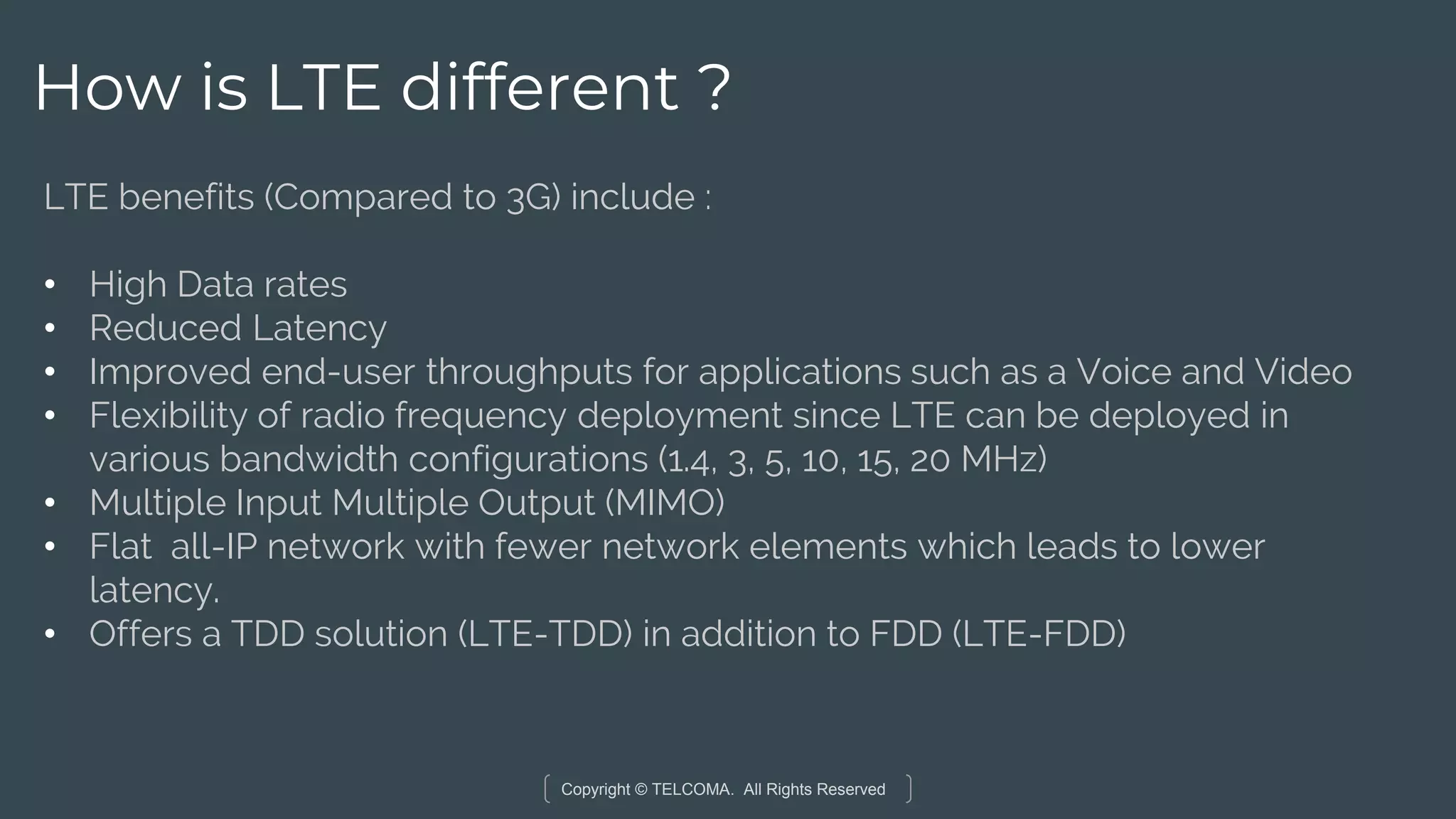 Copyright © TELCOMA. All Rights Reserved
How is LTE different ?
LTE benefits (Compared to 3G) include :
• High Data rates
• Reduced Latency
• Improved end-user throughputs for applications such as a Voice and Video
• Flexibility of radio frequency deployment since LTE can be deployed in
various bandwidth configurations (1.4, 3, 5, 10, 15, 20 MHz)
• Multiple Input Multiple Output (MIMO)
• Flat all-IP network with fewer network elements which leads to lower
latency.
• Offers a TDD solution (LTE-TDD) in addition to FDD (LTE-FDD)
 