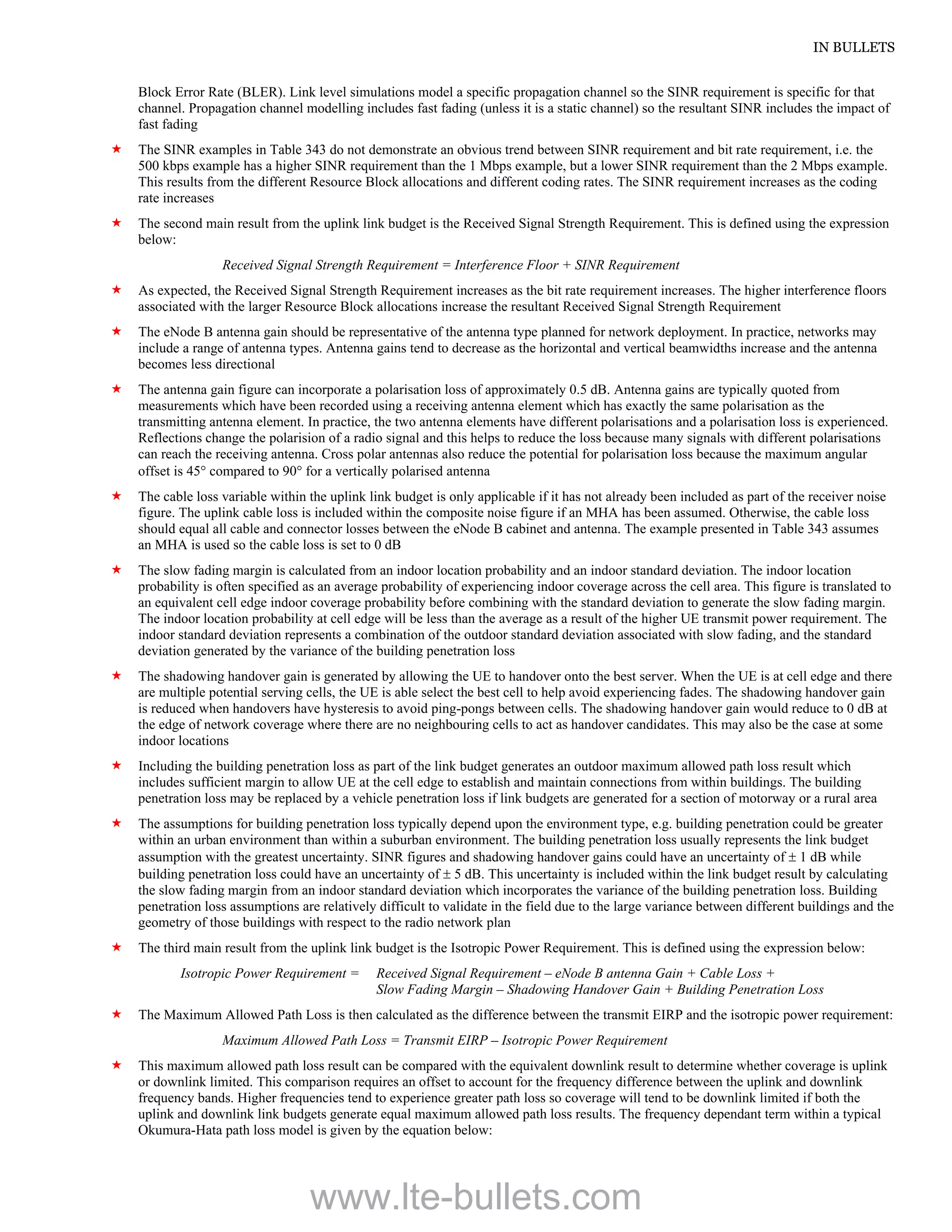 IN BULLETS
Block Error Rate (BLER). Link level simulations model a specific propagation channel so the SINR requirement is specific for that
channel. Propagation channel modelling includes fast fading (unless it is a static channel) so the resultant SINR includes the impact of
fast fading
 The SINR examples in Table 343 do not demonstrate an obvious trend between SINR requirement and bit rate requirement, i.e. the
500 kbps example has a higher SINR requirement than the 1 Mbps example, but a lower SINR requirement than the 2 Mbps example.
This results from the different Resource Block allocations and different coding rates. The SINR requirement increases as the coding
rate increases
 The second main result from the uplink link budget is the Received Signal Strength Requirement. This is defined using the expression
below:
Received Signal Strength Requirement = Interference Floor + SINR Requirement
 As expected, the Received Signal Strength Requirement increases as the bit rate requirement increases. The higher interference floors
associated with the larger Resource Block allocations increase the resultant Received Signal Strength Requirement
 The eNode B antenna gain should be representative of the antenna type planned for network deployment. In practice, networks may
include a range of antenna types. Antenna gains tend to decrease as the horizontal and vertical beamwidths increase and the antenna
becomes less directional
 The antenna gain figure can incorporate a polarisation loss of approximately 0.5 dB. Antenna gains are typically quoted from
measurements which have been recorded using a receiving antenna element which has exactly the same polarisation as the
transmitting antenna element. In practice, the two antenna elements have different polarisations and a polarisation loss is experienced.
Reflections change the polarision of a radio signal and this helps to reduce the loss because many signals with different polarisations
can reach the receiving antenna. Cross polar antennas also reduce the potential for polarisation loss because the maximum angular
offset is 45 compared to 90 for a vertically polarised antenna
 The cable loss variable within the uplink link budget is only applicable if it has not already been included as part of the receiver noise
figure. The uplink cable loss is included within the composite noise figure if an MHA has been assumed. Otherwise, the cable loss
should equal all cable and connector losses between the eNode B cabinet and antenna. The example presented in Table 343 assumes
an MHA is used so the cable loss is set to 0 dB
 The slow fading margin is calculated from an indoor location probability and an indoor standard deviation. The indoor location
probability is often specified as an average probability of experiencing indoor coverage across the cell area. This figure is translated to
an equivalent cell edge indoor coverage probability before combining with the standard deviation to generate the slow fading margin.
The indoor location probability at cell edge will be less than the average as a result of the higher UE transmit power requirement. The
indoor standard deviation represents a combination of the outdoor standard deviation associated with slow fading, and the standard
deviation generated by the variance of the building penetration loss
 The shadowing handover gain is generated by allowing the UE to handover onto the best server. When the UE is at cell edge and there
are multiple potential serving cells, the UE is able select the best cell to help avoid experiencing fades. The shadowing handover gain
is reduced when handovers have hysteresis to avoid ping-pongs between cells. The shadowing handover gain would reduce to 0 dB at
the edge of network coverage where there are no neighbouring cells to act as handover candidates. This may also be the case at some
indoor locations
 Including the building penetration loss as part of the link budget generates an outdoor maximum allowed path loss result which
includes sufficient margin to allow UE at the cell edge to establish and maintain connections from within buildings. The building
penetration loss may be replaced by a vehicle penetration loss if link budgets are generated for a section of motorway or a rural area
 The assumptions for building penetration loss typically depend upon the environment type, e.g. building penetration could be greater
within an urban environment than within a suburban environment. The building penetration loss usually represents the link budget
assumption with the greatest uncertainty. SINR figures and shadowing handover gains could have an uncertainty of  1 dB while
building penetration loss could have an uncertainty of  5 dB. This uncertainty is included within the link budget result by calculating
the slow fading margin from an indoor standard deviation which incorporates the variance of the building penetration loss. Building
penetration loss assumptions are relatively difficult to validate in the field due to the large variance between different buildings and the
geometry of those buildings with respect to the radio network plan
 The third main result from the uplink link budget is the Isotropic Power Requirement. This is defined using the expression below:
Isotropic Power Requirement = Received Signal Requirement – eNode B antenna Gain + Cable Loss +
Slow Fading Margin – Shadowing Handover Gain + Building Penetration Loss
 The Maximum Allowed Path Loss is then calculated as the difference between the transmit EIRP and the isotropic power requirement:
Maximum Allowed Path Loss = Transmit EIRP – Isotropic Power Requirement
 This maximum allowed path loss result can be compared with the equivalent downlink result to determine whether coverage is uplink
or downlink limited. This comparison requires an offset to account for the frequency difference between the uplink and downlink
frequency bands. Higher frequencies tend to experience greater path loss so coverage will tend to be downlink limited if both the
uplink and downlink link budgets generate equal maximum allowed path loss results. The frequency dependant term within a typical
Okumura-Hata path loss model is given by the equation below:
www.lte-bullets.com
 
