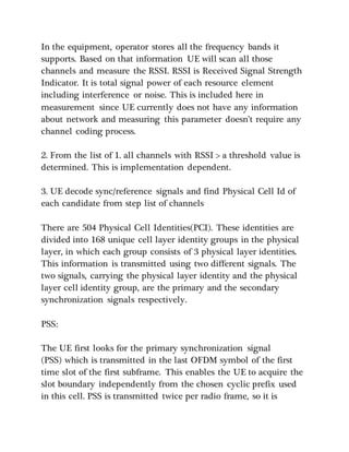 In the equipment, operator stores all the frequency bands it
supports. Based on that information UE will scan all those
channels and measure the RSSI. RSSI is Received Signal Strength
Indicator. It is total signal power of each resource element
including interference or noise. This is included here in
measurement since UE currently does not have any information
about network and measuring this parameter doesn’t require any
channel coding process.
2. From the list of 1. all channels with RSSI > a threshold value is
determined. This is implementation dependent.
3. UE decode sync/reference signals and find Physical Cell Id of
each candidate from step list of channels
There are 504 Physical Cell Identities(PCI). These identities are
divided into 168 unique cell layer identity groups in the physical
layer, in which each group consists of 3 physical layer identities.
This information is transmitted using two different signals. The
two signals, carrying the physical layer identity and the physical
layer cell identity group, are the primary and the secondary
synchronization signals respectively.
PSS:
The UE first looks for the primary synchronization signal
(PSS) which is transmitted in the last OFDM symbol of the first
time slot of the first subframe. This enables the UE to acquire the
slot boundary independently from the chosen cyclic prefix used
in this cell. PSS is transmitted twice per radio frame, so it is
 