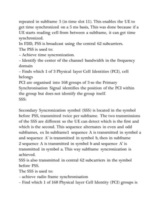 repeated in subframe 5 (in time slot 11). This enables the UE to
get time synchronized on a 5 ms basis, This was done because if a
UE starts reading cell from between a subframe, it can get time
synchronized.
In FDD, PSS is broadcast using the central 62 subcarriers.
The PSS is used to:
– Achieve time syncronization.
– Identify the center of the channel bandwidth in the frequency
domain
– Finds which 1 of 3 Physical layer Cell Identities (PCI), cell
belongs
PCI are organised into 168 groups of 3 so the Primary
Synchronisation Signal identifies the position of the PCI within
the group but does not identify the group itself.
SSS:
Secondary Syncronization symbol (SSS) is located in the symbol
before PSS, transmitted twice per subframe. The two transmissions
of the SSS are different so the UE can detect which is the first and
which is the second. This sequence alternates in even and odd
subframes, ex In subframe1 sequence A is transmitted in symbol a
and sequence A’ is transmitted in symbol b, then in subframe
2 sequence A is transmitted in symbol b and sequence A’ is
transmitted in symbol a. This way subframe syncronization is
achieved.
SSS is also transmitted in central 62 subcarriers in the symbol
before PSS.
The SSS is used to:
– achieve radio frame synchronisation
– Find which 1 of 168 Physical layer Cell Identity (PCI) groups is
 