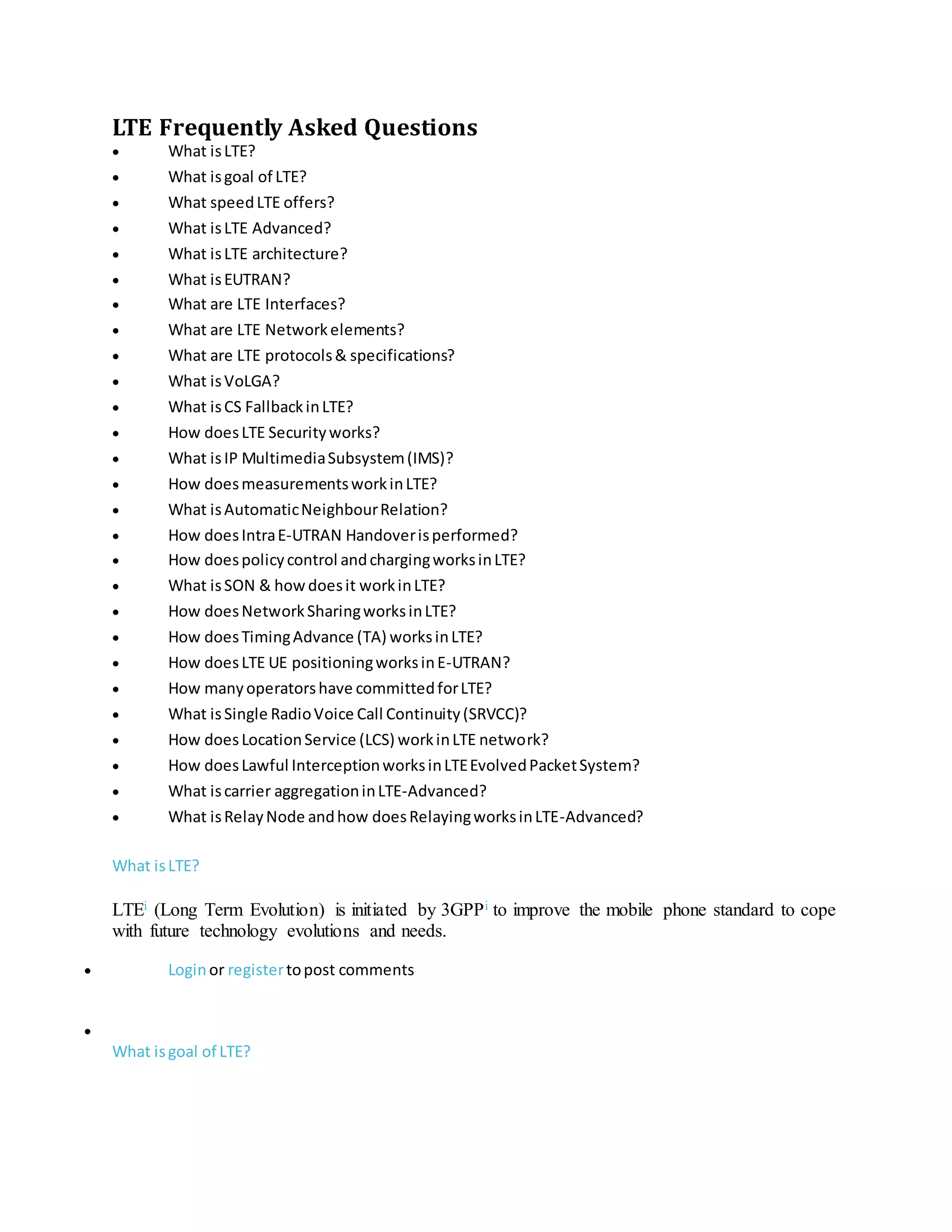 LTE Frequently Asked Questions
 What isLTE?
 What isgoal of LTE?
 What speedLTE offers?
 What isLTE Advanced?
 What isLTE architecture?
 What isEUTRAN?
 What are LTE Interfaces?
 What are LTE Networkelements?
 What are LTE protocols& specifications?
 What isVoLGA?
 What isCS FallbackinLTE?
 How doesLTE Securityworks?
 What isIP MultimediaSubsystem(IMS)?
 How doesmeasurementsworkinLTE?
 What isAutomaticNeighbourRelation?
 How doesIntraE-UTRAN Handoverisperformed?
 How doespolicycontrol andchargingworksinLTE?
 What isSON & howdoesit workinLTE?
 How doesNetworkSharingworksinLTE?
 How doesTimingAdvance (TA) worksinLTE?
 How doesLTE UE positioningworksinE-UTRAN?
 How manyoperatorshave committedforLTE?
 What isSingle RadioVoice Call Continuity(SRVCC)?
 How doesLocationService (LCS) workinLTE network?
 How doesLawful InterceptionworksinLTEEvolvedPacketSystem?
 What iscarrier aggregationinLTE-Advanced?
 What isRelayNode andhow doesRelayingworksinLTE-Advanced?
What isLTE?
LTEi (Long Term Evolution) is initiated by 3GPPi to improve the mobile phone standard to cope
with future technology evolutions and needs.
 Loginor registertopost comments

What isgoal of LTE?
 