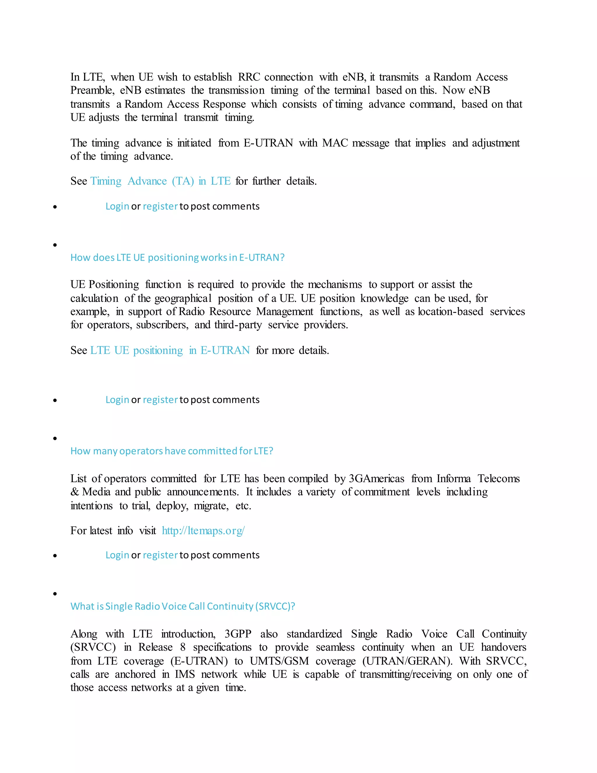 In LTE, when UE wish to establish RRC connection with eNB, it transmits a Random Access
Preamble, eNB estimates the transmission timing of the terminal based on this. Now eNB
transmits a Random Access Response which consists of timing advance command, based on that
UE adjusts the terminal transmit timing.
The timing advance is initiated from E-UTRAN with MAC message that implies and adjustment
of the timing advance.
See Timing Advance (TA) in LTE for further details.
 Loginor registertopost comments

How doesLTE UE positioningworksinE-UTRAN?
UE Positioning function is required to provide the mechanisms to support or assist the
calculation of the geographical position of a UE. UE position knowledge can be used, for
example, in support of Radio Resource Management functions, as well as location-based services
for operators, subscribers, and third-party service providers.
See LTE UE positioning in E-UTRAN for more details.
 Loginor registertopost comments

How manyoperatorshave committedforLTE?
List of operators committed for LTE has been compiled by 3GAmericas from Informa Telecoms
& Media and public announcements. It includes a variety of commitment levels including
intentions to trial, deploy, migrate, etc.
For latest info visit http://ltemaps.org/
 Loginor registertopost comments

What isSingle RadioVoice Call Continuity(SRVCC)?
Along with LTE introduction, 3GPP also standardized Single Radio Voice Call Continuity
(SRVCC) in Release 8 specifications to provide seamless continuity when an UE handovers
from LTE coverage (E-UTRAN) to UMTS/GSM coverage (UTRAN/GERAN). With SRVCC,
calls are anchored in IMS network while UE is capable of transmitting/receiving on only one of
those access networks at a given time.
 