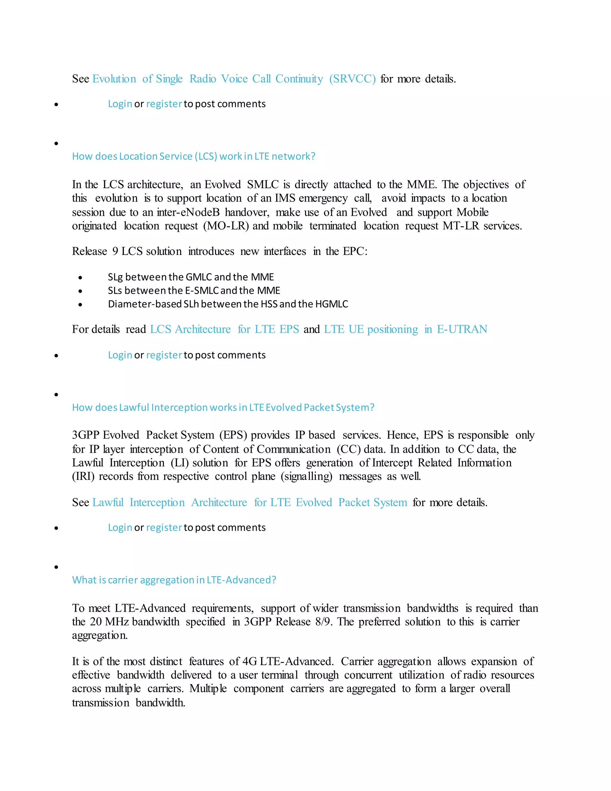 See Evolution of Single Radio Voice Call Continuity (SRVCC) for more details.
 Loginor registertopost comments

How doesLocationService (LCS) workinLTE network?
In the LCS architecture, an Evolved SMLC is directly attached to the MME. The objectives of
this evolution is to support location of an IMS emergency call, avoid impacts to a location
session due to an inter-eNodeB handover, make use of an Evolved and support Mobile
originated location request (MO-LR) and mobile terminated location request MT-LR services.
Release 9 LCS solution introduces new interfaces in the EPC:
 SLg betweenthe GMLC andthe MME
 SLs betweenthe E-SMLCandthe MME
 Diameter-basedSLhbetweenthe HSSandthe HGMLC
For details read LCS Architecture for LTE EPS and LTE UE positioning in E-UTRAN
 Loginor registertopost comments

How doesLawful InterceptionworksinLTEEvolvedPacketSystem?
3GPP Evolved Packet System (EPS) provides IP based services. Hence, EPS is responsible only
for IP layer interception of Content of Communication (CC) data. In addition to CC data, the
Lawful Interception (LI) solution for EPS offers generation of Intercept Related Information
(IRI) records from respective control plane (signalling) messages as well.
See Lawful Interception Architecture for LTE Evolved Packet System for more details.
 Loginor registertopost comments

What iscarrier aggregationinLTE-Advanced?
To meet LTE-Advanced requirements, support of wider transmission bandwidths is required than
the 20 MHz bandwidth specified in 3GPP Release 8/9. The preferred solution to this is carrier
aggregation.
It is of the most distinct features of 4G LTE-Advanced. Carrier aggregation allows expansion of
effective bandwidth delivered to a user terminal through concurrent utilization of radio resources
across multiple carriers. Multiple component carriers are aggregated to form a larger overall
transmission bandwidth.
 