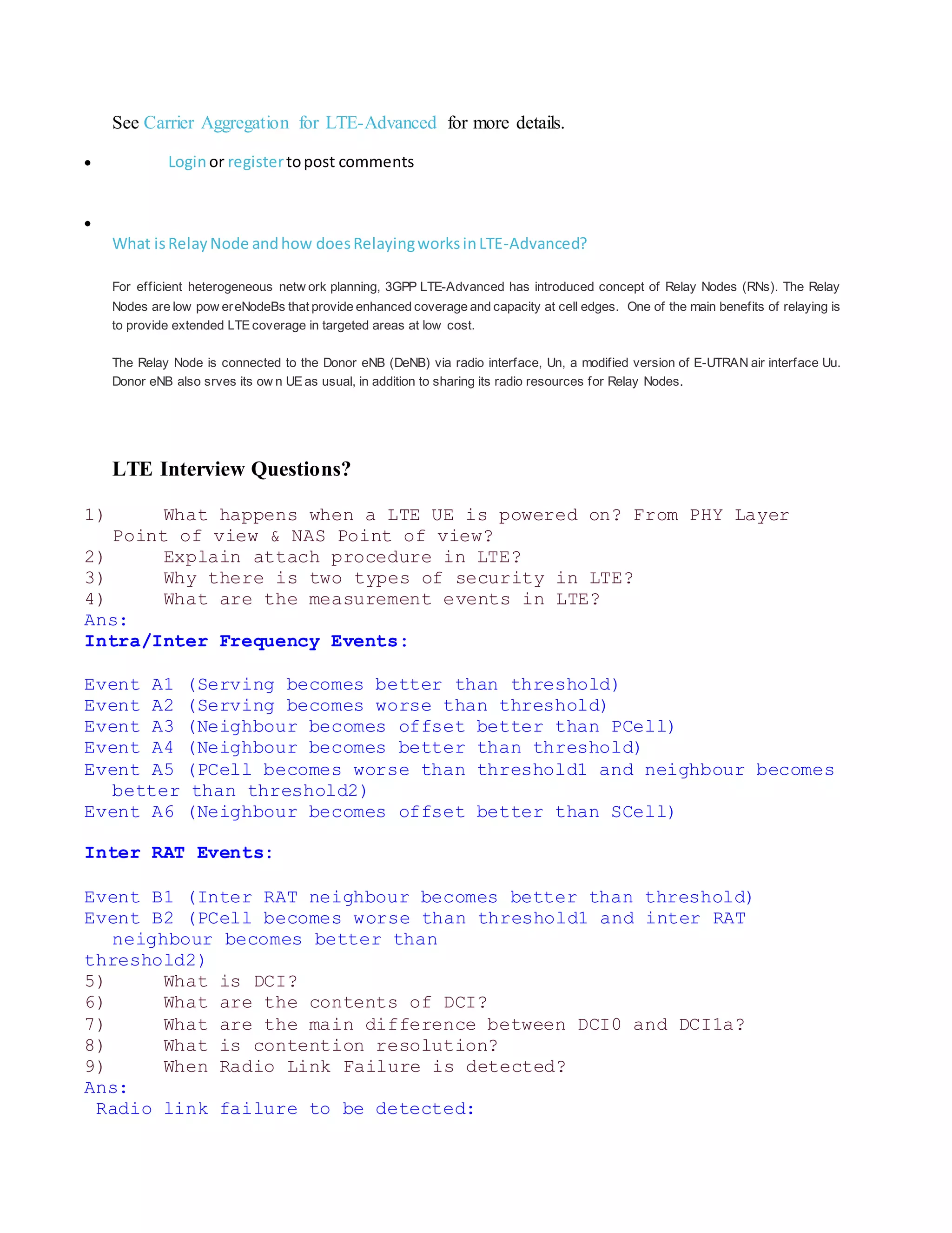 See Carrier Aggregation for LTE-Advanced for more details.
 Loginor registertopost comments

What isRelayNode andhow doesRelayingworksinLTE-Advanced?
For efficient heterogeneous netw ork planning, 3GPP LTE-Advanced has introduced concept of Relay Nodes (RNs). The Relay
Nodes are low pow ereNodeBs that provide enhanced coverage and capacity at cell edges. One of the main benefits of relaying is
to provide extended LTE coverage in targeted areas at low cost.
The Relay Node is connected to the Donor eNB (DeNB) via radio interface, Un, a modified version of E-UTRAN air interface Uu.
Donor eNB also srves its ow n UE as usual, in addition to sharing its radio resources for Relay Nodes.
LTE Interview Questions?
1) What happens when a LTE UE is powered on? From PHY Layer
Point of view & NAS Point of view?
2) Explain attach procedure in LTE?
3) Why there is two types of security in LTE?
4) What are the measurement events in LTE?
Ans:
Intra/Inter Frequency Events:
Event A1 (Serving becomes better than threshold)
Event A2 (Serving becomes worse than threshold)
Event A3 (Neighbour becomes offset better than PCell)
Event A4 (Neighbour becomes better than threshold)
Event A5 (PCell becomes worse than threshold1 and neighbour becomes
better than threshold2)
Event A6 (Neighbour becomes offset better than SCell)
Inter RAT Events:
Event B1 (Inter RAT neighbour becomes better than threshold)
Event B2 (PCell becomes worse than threshold1 and inter RAT
neighbour becomes better than
threshold2)
5) What is DCI?
6) What are the contents of DCI?
7) What are the main difference between DCI0 and DCI1a?
8) What is contention resolution?
9) When Radio Link Failure is detected?
Ans:
Radio link failure to be detected:
 