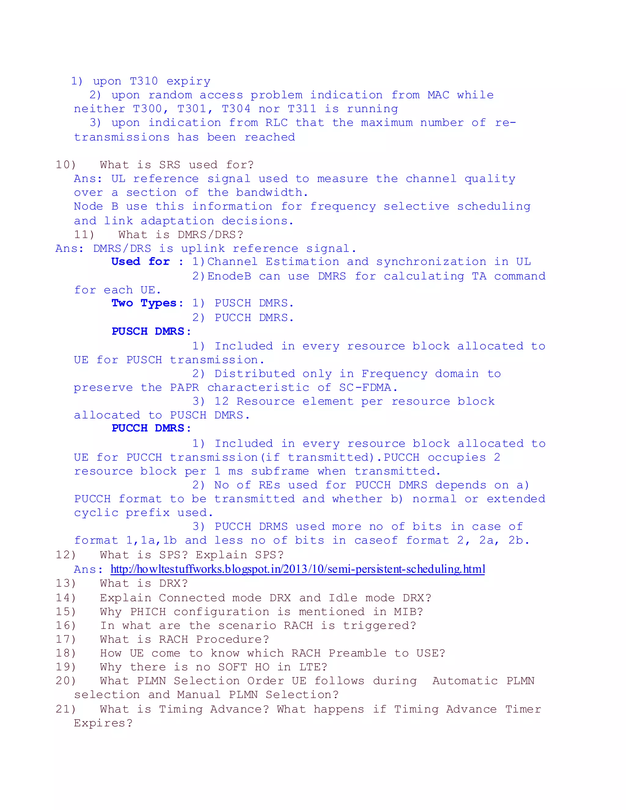 1) upon T310 expiry
2) upon random access problem indication from MAC while
neither T300, T301, T304 nor T311 is running
3) upon indication from RLC that the maximum number of re-
transmissions has been reached
10) What is SRS used for?
Ans: UL reference signal used to measure the channel quality
over a section of the bandwidth.
Node B use this information for frequency selective scheduling
and link adaptation decisions.
11) What is DMRS/DRS?
Ans: DMRS/DRS is uplink reference signal.
Used for : 1)Channel Estimation and synchronization in UL
2)EnodeB can use DMRS for calculating TA command
for each UE.
Two Types: 1) PUSCH DMRS.
2) PUCCH DMRS.
PUSCH DMRS:
1) Included in every resource block allocated to
UE for PUSCH transmission.
2) Distributed only in Frequency domain to
preserve the PAPR characteristic of SC-FDMA.
3) 12 Resource element per resource block
allocated to PUSCH DMRS.
PUCCH DMRS:
1) Included in every resource block allocated to
UE for PUCCH transmission(if transmitted).PUCCH occupies 2
resource block per 1 ms subframe when transmitted.
2) No of REs used for PUCCH DMRS depends on a)
PUCCH format to be transmitted and whether b) normal or extended
cyclic prefix used.
3) PUCCH DRMS used more no of bits in case of
format 1,1a,1b and less no of bits in caseof format 2, 2a, 2b.
12) What is SPS? Explain SPS?
Ans: http://howltestuffworks.blogspot.in/2013/10/semi-persistent-scheduling.html
13) What is DRX?
14) Explain Connected mode DRX and Idle mode DRX?
15) Why PHICH configuration is mentioned in MIB?
16) In what are the scenario RACH is triggered?
17) What is RACH Procedure?
18) How UE come to know which RACH Preamble to USE?
19) Why there is no SOFT HO in LTE?
20) What PLMN Selection Order UE follows during Automatic PLMN
selection and Manual PLMN Selection?
21) What is Timing Advance? What happens if Timing Advance Timer
Expires?
 
