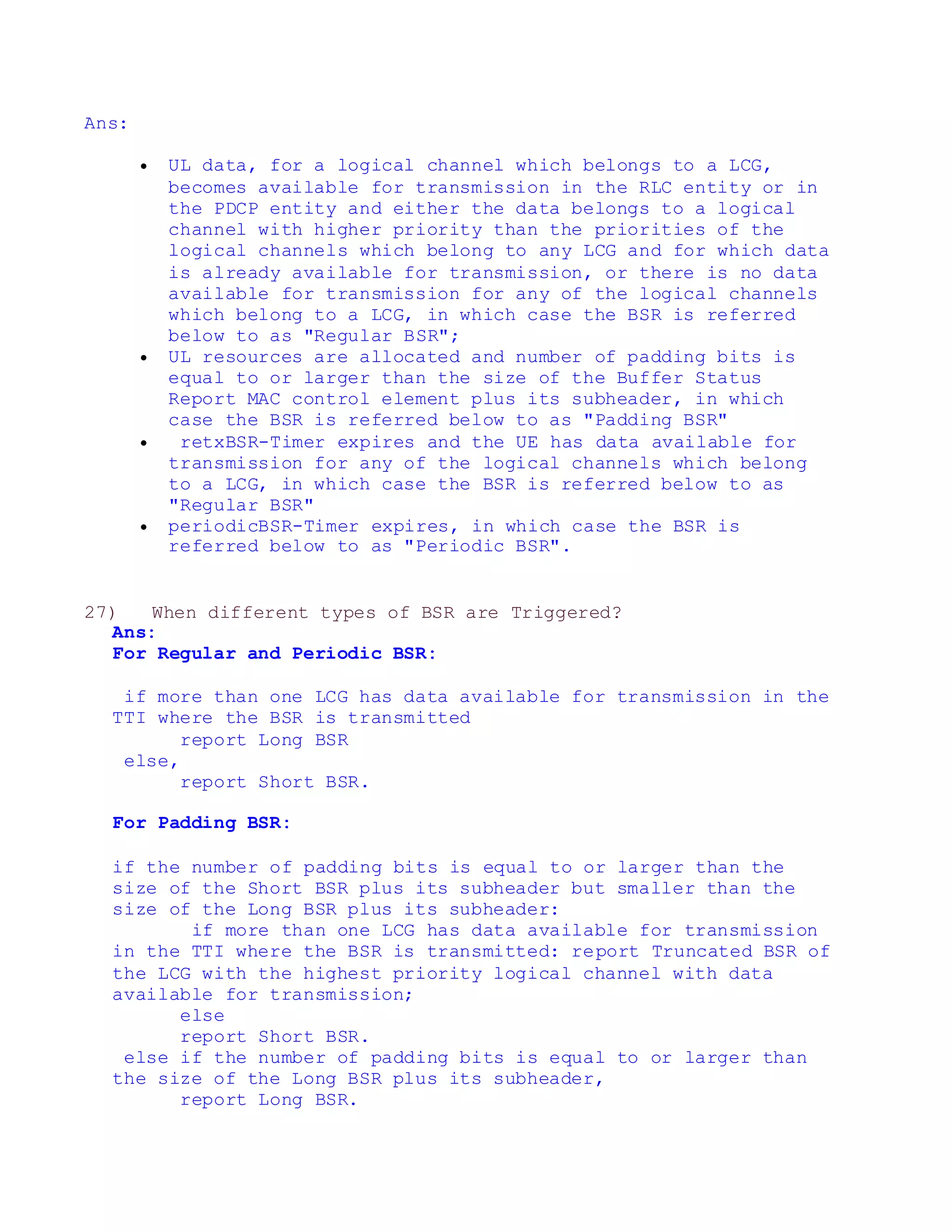 Ans:
 UL data, for a logical channel which belongs to a LCG,
becomes available for transmission in the RLC entity or in
the PDCP entity and either the data belongs to a logical
channel with higher priority than the priorities of the
logical channels which belong to any LCG and for which data
is already available for transmission, or there is no data
available for transmission for any of the logical channels
which belong to a LCG, in which case the BSR is referred
below to as "Regular BSR";
 UL resources are allocated and number of padding bits is
equal to or larger than the size of the Buffer Status
Report MAC control element plus its subheader, in which
case the BSR is referred below to as "Padding BSR"
 retxBSR-Timer expires and the UE has data available for
transmission for any of the logical channels which belong
to a LCG, in which case the BSR is referred below to as
"Regular BSR"
 periodicBSR-Timer expires, in which case the BSR is
referred below to as "Periodic BSR".
27) When different types of BSR are Triggered?
Ans:
For Regular and Periodic BSR:
if more than one LCG has data available for transmission in the
TTI where the BSR is transmitted
report Long BSR
else,
report Short BSR.
For Padding BSR:
if the number of padding bits is equal to or larger than the
size of the Short BSR plus its subheader but smaller than the
size of the Long BSR plus its subheader:
if more than one LCG has data available for transmission
in the TTI where the BSR is transmitted: report Truncated BSR of
the LCG with the highest priority logical channel with data
available for transmission;
else
report Short BSR.
else if the number of padding bits is equal to or larger than
the size of the Long BSR plus its subheader,
report Long BSR.
 