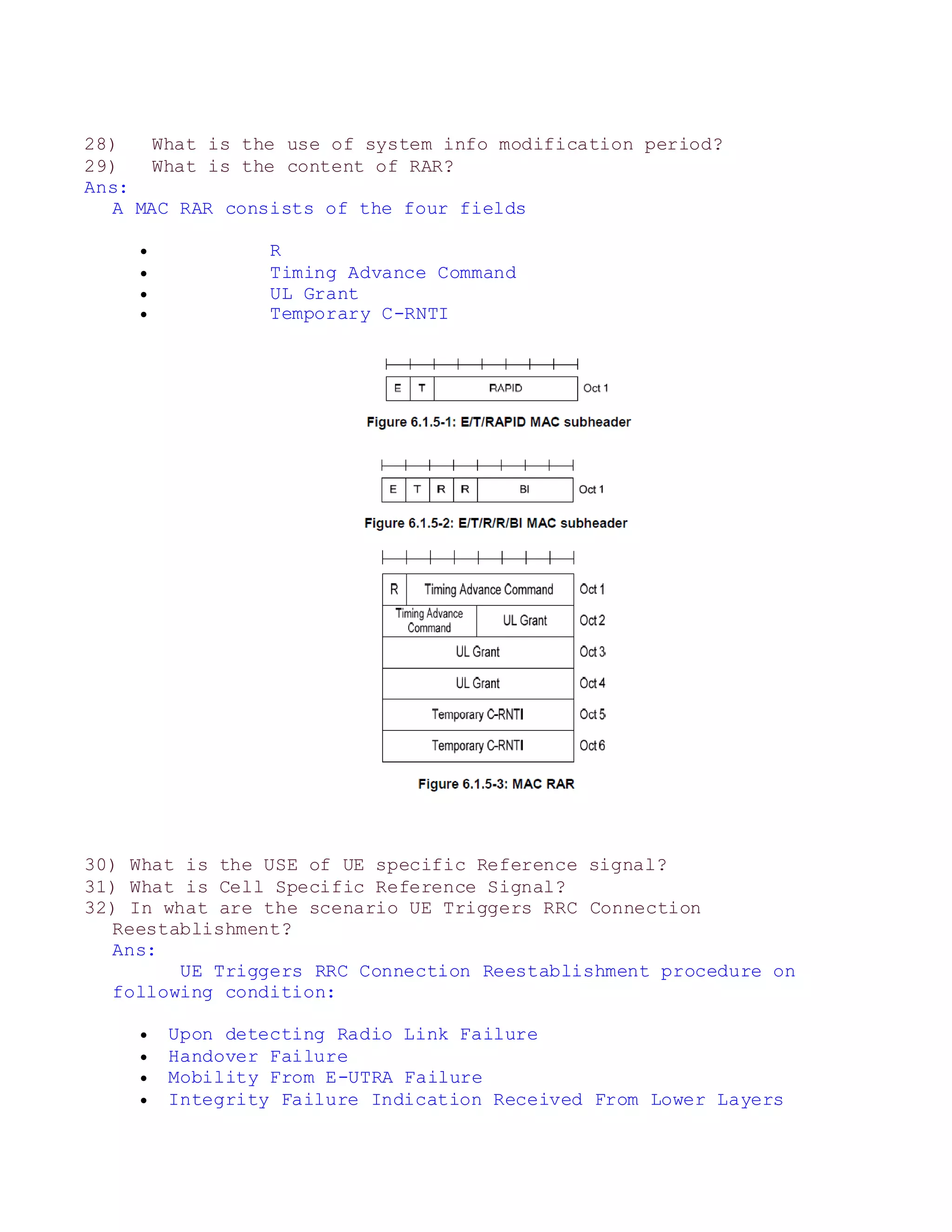 28) What is the use of system info modification period?
29) What is the content of RAR?
Ans:
A MAC RAR consists of the four fields
 R
 Timing Advance Command
 UL Grant
 Temporary C-RNTI
30) What is the USE of UE specific Reference signal?
31) What is Cell Specific Reference Signal?
32) In what are the scenario UE Triggers RRC Connection
Reestablishment?
Ans:
UE Triggers RRC Connection Reestablishment procedure on
following condition:
 Upon detecting Radio Link Failure
 Handover Failure
 Mobility From E-UTRA Failure
 Integrity Failure Indication Received From Lower Layers
 