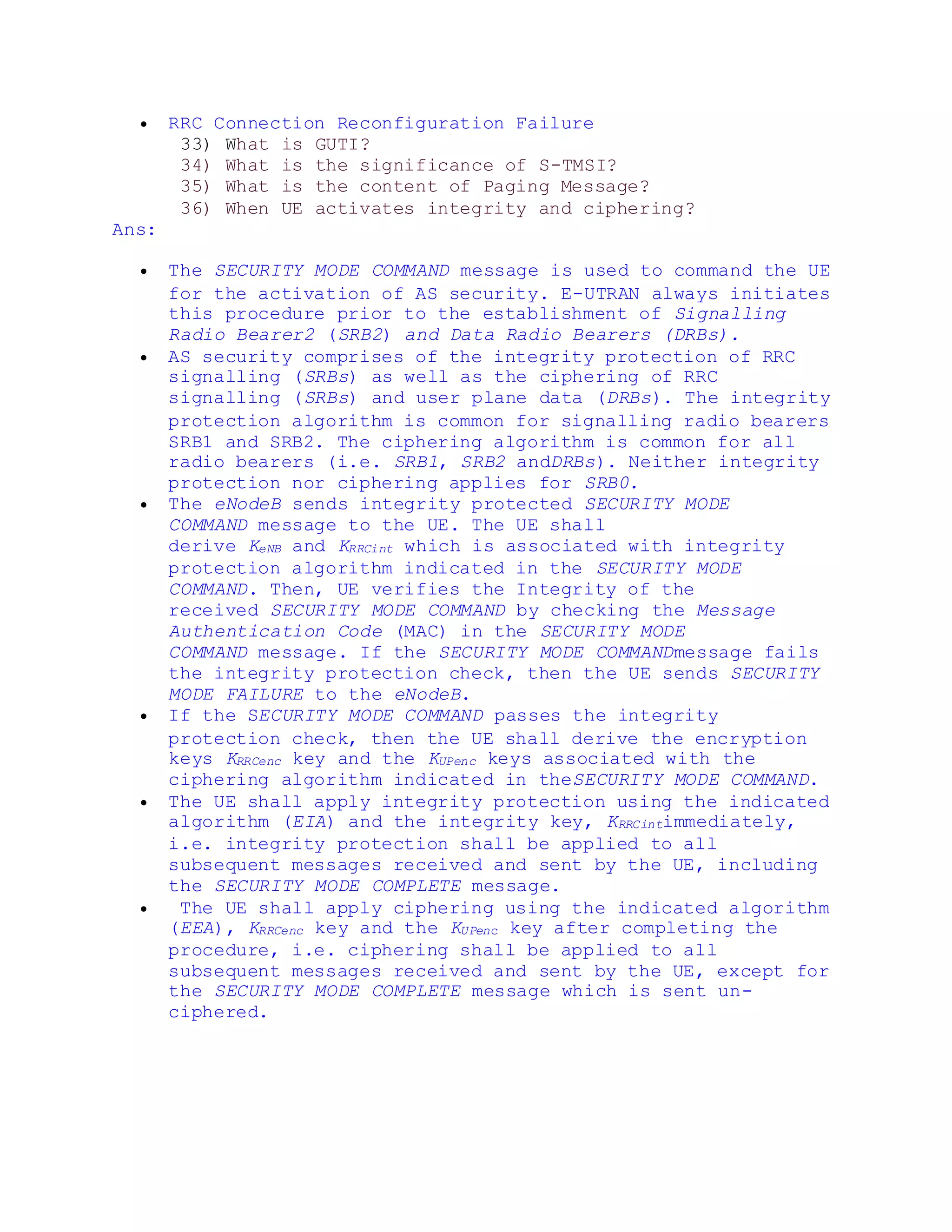  RRC Connection Reconfiguration Failure
33) What is GUTI?
34) What is the significance of S-TMSI?
35) What is the content of Paging Message?
36) When UE activates integrity and ciphering?
Ans:
 The SECURITY MODE COMMAND message is used to command the UE
for the activation of AS security. E-UTRAN always initiates
this procedure prior to the establishment of Signalling
Radio Bearer2 (SRB2) and Data Radio Bearers (DRBs).
 AS security comprises of the integrity protection of RRC
signalling (SRBs) as well as the ciphering of RRC
signalling (SRBs) and user plane data (DRBs). The integrity
protection algorithm is common for signalling radio bearers
SRB1 and SRB2. The ciphering algorithm is common for all
radio bearers (i.e. SRB1, SRB2 andDRBs). Neither integrity
protection nor ciphering applies for SRB0.
 The eNodeB sends integrity protected SECURITY MODE
COMMAND message to the UE. The UE shall
derive KeNB and KRRCint which is associated with integrity
protection algorithm indicated in the SECURITY MODE
COMMAND. Then, UE verifies the Integrity of the
received SECURITY MODE COMMAND by checking the Message
Authentication Code (MAC) in the SECURITY MODE
COMMAND message. If the SECURITY MODE COMMANDmessage fails
the integrity protection check, then the UE sends SECURITY
MODE FAILURE to the eNodeB.
 If the SECURITY MODE COMMAND passes the integrity
protection check, then the UE shall derive the encryption
keys KRRCenc key and the KUPenc keys associated with the
ciphering algorithm indicated in theSECURITY MODE COMMAND.
 The UE shall apply integrity protection using the indicated
algorithm (EIA) and the integrity key, KRRCintimmediately,
i.e. integrity protection shall be applied to all
subsequent messages received and sent by the UE, including
the SECURITY MODE COMPLETE message.
 The UE shall apply ciphering using the indicated algorithm
(EEA), KRRCenc key and the KUPenc key after completing the
procedure, i.e. ciphering shall be applied to all
subsequent messages received and sent by the UE, except for
the SECURITY MODE COMPLETE message which is sent un-
ciphered.
 