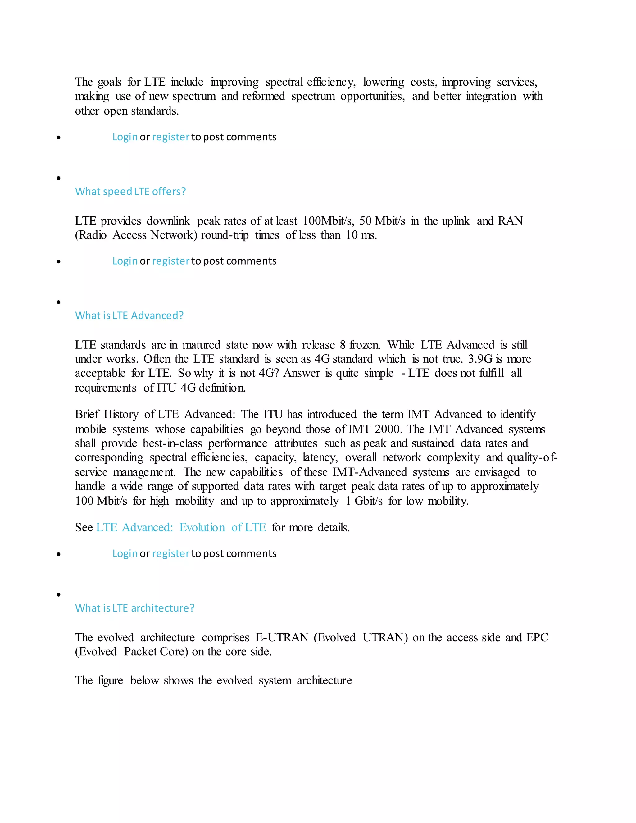 The goals for LTE include improving spectral efficiency, lowering costs, improving services,
making use of new spectrum and reformed spectrum opportunities, and better integration with
other open standards.
 Loginor registertopost comments

What speedLTE offers?
LTE provides downlink peak rates of at least 100Mbit/s, 50 Mbit/s in the uplink and RAN
(Radio Access Network) round-trip times of less than 10 ms.
 Loginor registertopost comments

What isLTE Advanced?
LTE standards are in matured state now with release 8 frozen. While LTE Advanced is still
under works. Often the LTE standard is seen as 4G standard which is not true. 3.9G is more
acceptable for LTE. So why it is not 4G? Answer is quite simple - LTE does not fulfill all
requirements of ITU 4G definition.
Brief History of LTE Advanced: The ITU has introduced the term IMT Advanced to identify
mobile systems whose capabilities go beyond those of IMT 2000. The IMT Advanced systems
shall provide best-in-class performance attributes such as peak and sustained data rates and
corresponding spectral efficiencies, capacity, latency, overall network complexity and quality-of-
service management. The new capabilities of these IMT-Advanced systems are envisaged to
handle a wide range of supported data rates with target peak data rates of up to approximately
100 Mbit/s for high mobility and up to approximately 1 Gbit/s for low mobility.
See LTE Advanced: Evolution of LTE for more details.
 Loginor registertopost comments

What isLTE architecture?
The evolved architecture comprises E-UTRAN (Evolved UTRAN) on the access side and EPC
(Evolved Packet Core) on the core side.
The figure below shows the evolved system architecture
 