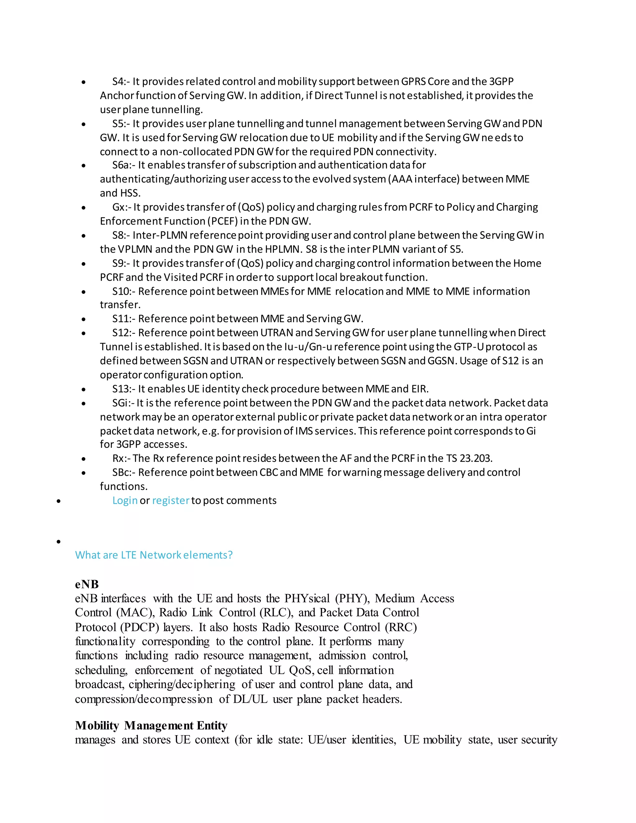  S4:- It providesrelatedcontrol andmobilitysupportbetweenGPRSCore andthe 3GPP
Anchorfunctionof ServingGW.In addition,if DirectTunnel isnotestablished,itprovidesthe
userplane tunnelling.
 S5:- It providesuserplane tunnellingandtunnel managementbetweenServingGWandPDN
GW. It is usedforServingGW relocationdue toUE mobilityandif the ServingGWneedsto
connectto a non-collocatedPDN GWfor the requiredPDN connectivity.
 S6a:- It enablestransferof subscriptionandauthenticationdatafor
authenticating/authorizinguseraccesstothe evolvedsystem(AAA interface) betweenMME
and HSS.
 Gx:- It providestransferof (QoS) policyandchargingrulesfromPCRFtoPolicyandCharging
EnforcementFunction(PCEF) inthe PDN GW.
 S8:- Inter-PLMN referencepointprovidinguserandcontrol plane betweenthe ServingGWin
the VPLMN andthe PDN GW inthe HPLMN. S8 isthe interPLMN variantof S5.
 S9:- It providestransferof (QoS) policyandchargingcontrol informationbetweenthe Home
PCRFand the VisitedPCRFinorderto supportlocal breakoutfunction.
 S10:- Reference pointbetweenMMEsfor MME relocationand MME to MME information
transfer.
 S11:- Reference pointbetweenMME andServingGW.
 S12:- Reference pointbetweenUTRAN andServingGWfor userplane tunnellingwhenDirect
Tunnel isestablished.Itisbasedonthe Iu-u/Gn-ureference pointusingthe GTP-Uprotocol as
definedbetweenSGSN andUTRAN or respectivelybetweenSGSN andGGSN.Usage of S12 is an
operatorconfigurationoption.
 S13:- It enablesUE identitycheckprocedure betweenMMEand EIR.
 SGi:- It isthe reference pointbetweenthe PDN GWand the packetdata network.Packetdata
networkmaybe an operatorexternal publicorprivate packetdatanetworkoran intra operator
packetdata network,e.g.forprovisionof IMSservices.Thisreference pointcorrespondstoGi
for 3GPP accesses.
 Rx:- The Rx reference pointresidesbetweenthe AFandthe PCRFinthe TS 23.203.
 SBc:- Reference pointbetweenCBCandMME forwarningmessage deliveryandcontrol
functions.
 Loginor registertopost comments

What are LTE Networkelements?
eNB
eNB interfaces with the UE and hosts the PHYsical (PHY), Medium Access
Control (MAC), Radio Link Control (RLC), and Packet Data Control
Protocol (PDCP) layers. It also hosts Radio Resource Control (RRC)
functionality corresponding to the control plane. It performs many
functions including radio resource management, admission control,
scheduling, enforcement of negotiated UL QoS, cell information
broadcast, ciphering/deciphering of user and control plane data, and
compression/decompression of DL/UL user plane packet headers.
Mobility Management Entity
manages and stores UE context (for idle state: UE/user identities, UE mobility state, user security
 