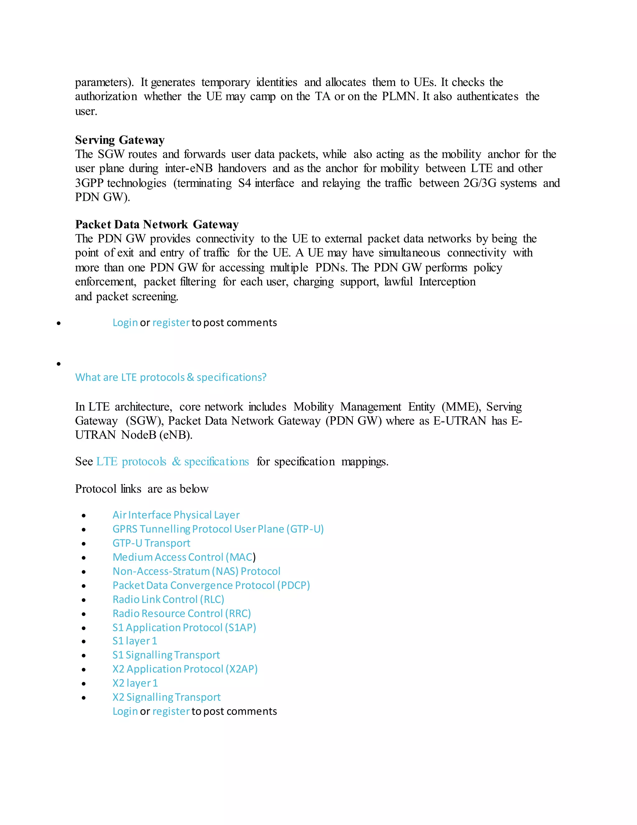 parameters). It generates temporary identities and allocates them to UEs. It checks the
authorization whether the UE may camp on the TA or on the PLMN. It also authenticates the
user.
Serving Gateway
The SGW routes and forwards user data packets, while also acting as the mobility anchor for the
user plane during inter-eNB handovers and as the anchor for mobility between LTE and other
3GPP technologies (terminating S4 interface and relaying the traffic between 2G/3G systems and
PDN GW).
Packet Data Network Gateway
The PDN GW provides connectivity to the UE to external packet data networks by being the
point of exit and entry of traffic for the UE. A UE may have simultaneous connectivity with
more than one PDN GW for accessing multiple PDNs. The PDN GW performs policy
enforcement, packet filtering for each user, charging support, lawful Interception
and packet screening.
 Loginor registertopost comments

What are LTE protocols& specifications?
In LTE architecture, core network includes Mobility Management Entity (MME), Serving
Gateway (SGW), Packet Data Network Gateway (PDN GW) where as E-UTRAN has E-
UTRAN NodeB (eNB).
See LTE protocols & specifications for specification mappings.
Protocol links are as below
 AirInterface Physical Layer
 GPRS TunnellingProtocol UserPlane (GTP-U)
 GTP-U Transport
 MediumAccessControl (MAC)
 Non-Access-Stratum(NAS) Protocol
 PacketData Convergence Protocol (PDCP)
 RadioLinkControl (RLC)
 RadioResource Control (RRC)
 S1 ApplicationProtocol (S1AP)
 S1 layer1
 S1 SignallingTransport
 X2 ApplicationProtocol (X2AP)
 X2 layer1
 X2 SignallingTransport
Loginor registertopost comments
 