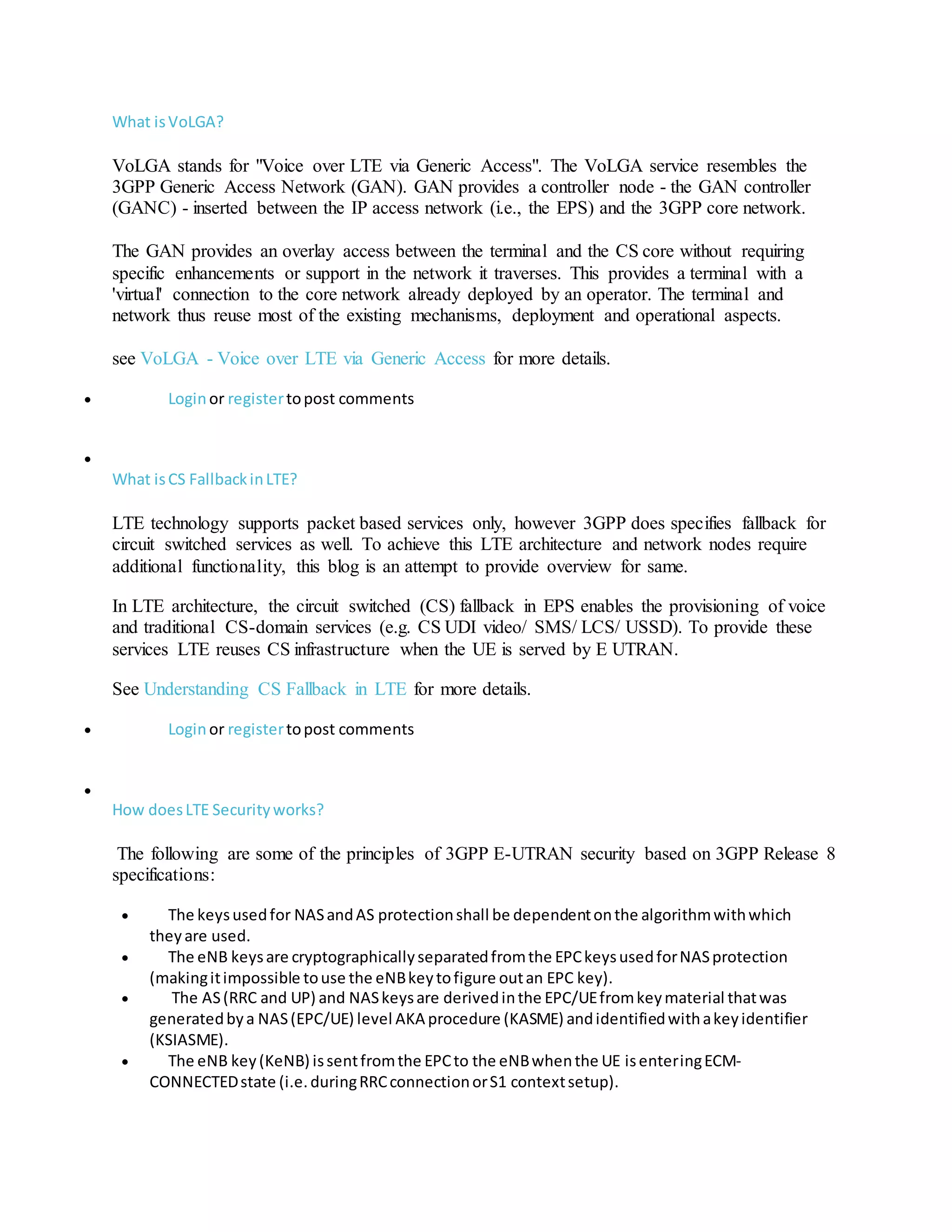 What isVoLGA?
VoLGA stands for "Voice over LTE via Generic Access". The VoLGA service resembles the
3GPP Generic Access Network (GAN). GAN provides a controller node - the GAN controller
(GANC) - inserted between the IP access network (i.e., the EPS) and the 3GPP core network.
The GAN provides an overlay access between the terminal and the CS core without requiring
specific enhancements or support in the network it traverses. This provides a terminal with a
'virtual' connection to the core network already deployed by an operator. The terminal and
network thus reuse most of the existing mechanisms, deployment and operational aspects.
see VoLGA - Voice over LTE via Generic Access for more details.
 Loginor registertopost comments

What isCS FallbackinLTE?
LTE technology supports packet based services only, however 3GPP does specifies fallback for
circuit switched services as well. To achieve this LTE architecture and network nodes require
additional functionality, this blog is an attempt to provide overview for same.
In LTE architecture, the circuit switched (CS) fallback in EPS enables the provisioning of voice
and traditional CS-domain services (e.g. CS UDI video/ SMS/ LCS/ USSD). To provide these
services LTE reuses CS infrastructure when the UE is served by E UTRAN.
See Understanding CS Fallback in LTE for more details.
 Loginor registertopost comments

How doesLTE Securityworks?
The following are some of the principles of 3GPP E-UTRAN security based on 3GPP Release 8
specifications:
 The keysusedfor NASandAS protectionshall be dependentonthe algorithmwithwhich
theyare used.
 The eNB keysare cryptographicallyseparatedfromthe EPCkeysusedforNASprotection
(makingitimpossible touse the eNBkeytofigure outan EPC key).
 The AS(RRC and UP) and NASkeysare derivedinthe EPC/UEfromkeymaterial thatwas
generatedbya NAS(EPC/UE) level AKA procedure (KASME) andidentifiedwithakeyidentifier
(KSIASME).
 The eNB key(KeNB) issentfromthe EPCto the eNBwhenthe UE isenteringECM-
CONNECTEDstate (i.e.duringRRCconnectionorS1 contextsetup).
 