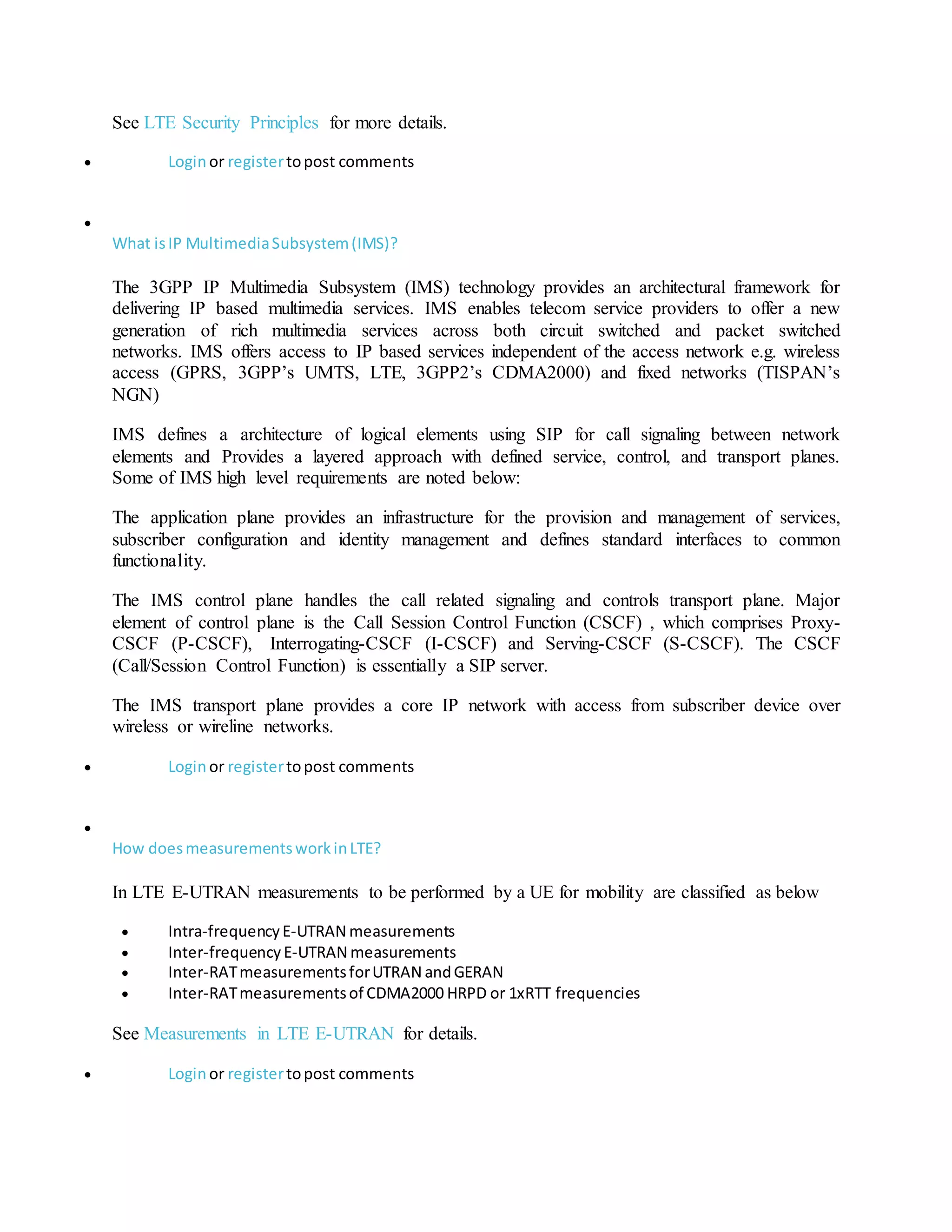See LTE Security Principles for more details.
 Loginor registertopost comments

What isIP MultimediaSubsystem(IMS)?
The 3GPP IP Multimedia Subsystem (IMS) technology provides an architectural framework for
delivering IP based multimedia services. IMS enables telecom service providers to offer a new
generation of rich multimedia services across both circuit switched and packet switched
networks. IMS offers access to IP based services independent of the access network e.g. wireless
access (GPRS, 3GPP’s UMTS, LTE, 3GPP2’s CDMA2000) and fixed networks (TISPAN’s
NGN)
IMS defines a architecture of logical elements using SIP for call signaling between network
elements and Provides a layered approach with defined service, control, and transport planes.
Some of IMS high level requirements are noted below:
The application plane provides an infrastructure for the provision and management of services,
subscriber configuration and identity management and defines standard interfaces to common
functionality.
The IMS control plane handles the call related signaling and controls transport plane. Major
element of control plane is the Call Session Control Function (CSCF) , which comprises Proxy-
CSCF (P-CSCF), Interrogating-CSCF (I-CSCF) and Serving-CSCF (S-CSCF). The CSCF
(Call/Session Control Function) is essentially a SIP server.
The IMS transport plane provides a core IP network with access from subscriber device over
wireless or wireline networks.
 Loginor registertopost comments

How doesmeasurementsworkinLTE?
In LTE E-UTRAN measurements to be performed by a UE for mobility are classified as below
 Intra-frequencyE-UTRAN measurements
 Inter-frequencyE-UTRAN measurements
 Inter-RATmeasurementsforUTRAN andGERAN
 Inter-RATmeasurementsof CDMA2000 HRPD or 1xRTT frequencies
See Measurements in LTE E-UTRAN for details.
 Loginor registertopost comments
 