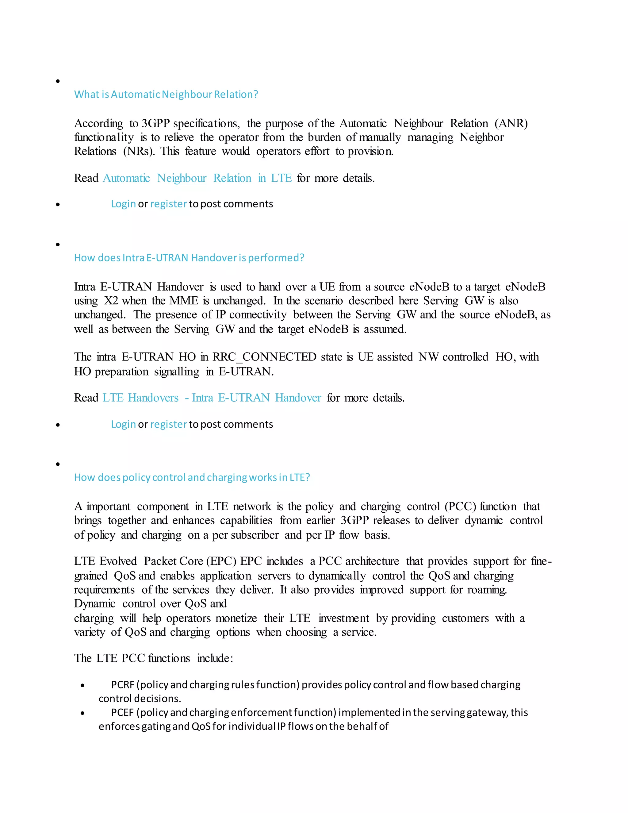 
What isAutomaticNeighbourRelation?
According to 3GPP specifications, the purpose of the Automatic Neighbour Relation (ANR)
functionality is to relieve the operator from the burden of manually managing Neighbor
Relations (NRs). This feature would operators effort to provision.
Read Automatic Neighbour Relation in LTE for more details.
 Loginor registertopost comments

How doesIntraE-UTRAN Handoverisperformed?
Intra E-UTRAN Handover is used to hand over a UE from a source eNodeB to a target eNodeB
using X2 when the MME is unchanged. In the scenario described here Serving GW is also
unchanged. The presence of IP connectivity between the Serving GW and the source eNodeB, as
well as between the Serving GW and the target eNodeB is assumed.
The intra E-UTRAN HO in RRC_CONNECTED state is UE assisted NW controlled HO, with
HO preparation signalling in E-UTRAN.
Read LTE Handovers - Intra E-UTRAN Handover for more details.
 Loginor registertopost comments

How doespolicycontrol andchargingworksinLTE?
A important component in LTE network is the policy and charging control (PCC) function that
brings together and enhances capabilities from earlier 3GPP releases to deliver dynamic control
of policy and charging on a per subscriber and per IP flow basis.
LTE Evolved Packet Core (EPC) EPC includes a PCC architecture that provides support for fine-
grained QoS and enables application servers to dynamically control the QoS and charging
requirements of the services they deliver. It also provides improved support for roaming.
Dynamic control over QoS and
charging will help operators monetize their LTE investment by providing customers with a
variety of QoS and charging options when choosing a service.
The LTE PCC functions include:
 PCRF(policyandchargingrulesfunction) providespolicycontrol andflow basedcharging
control decisions.
 PCEF (policyandchargingenforcementfunction) implementedinthe servinggateway,this
enforcesgatingandQoSfor individualIPflowsonthe behalf of
 