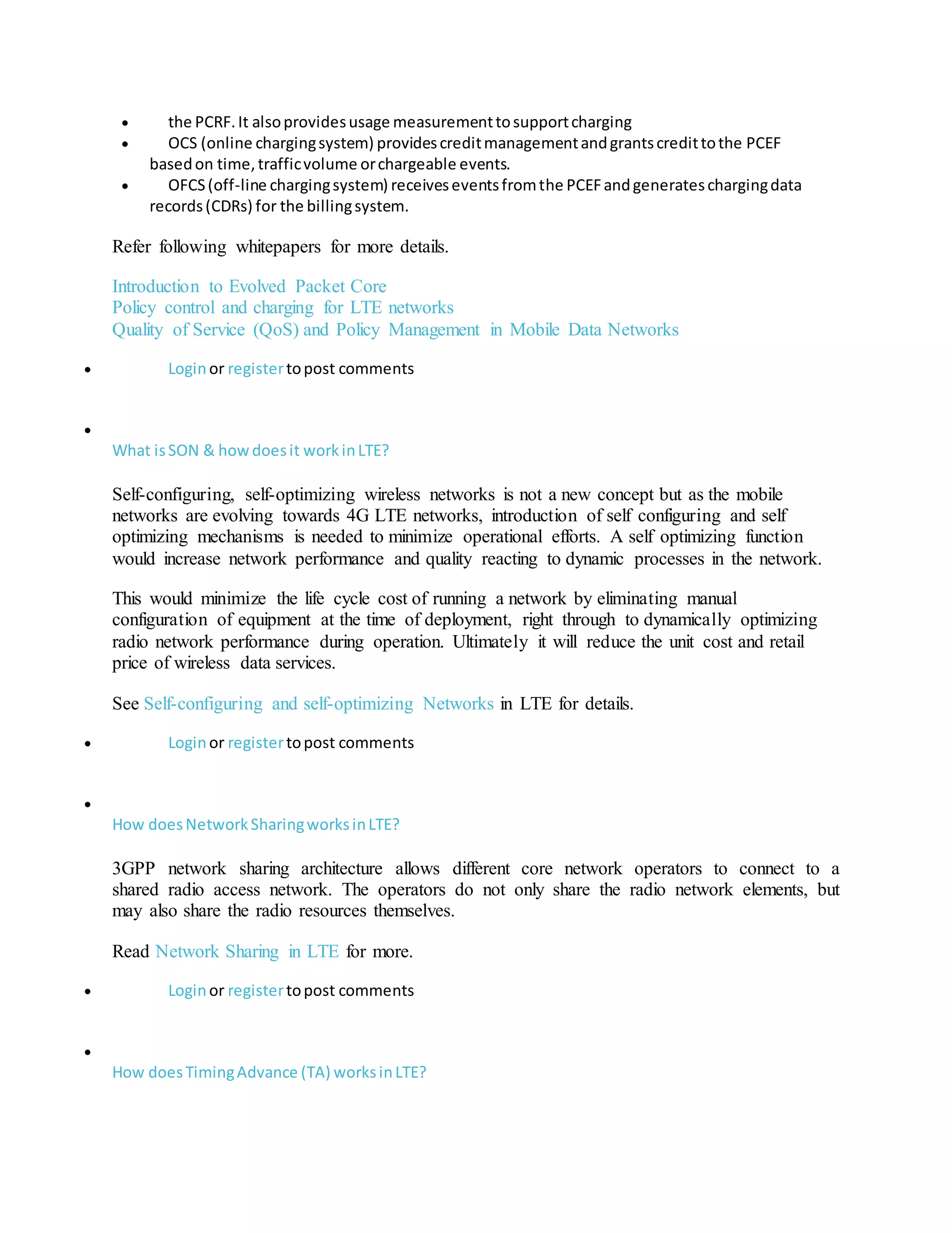  the PCRF.It alsoprovidesusage measurementtosupportcharging
 OCS (online chargingsystem) providescreditmanagementandgrantscredittothe PCEF
basedon time,trafficvolume orchargeable events.
 OFCS(off-line chargingsystem) receiveseventsfromthe PCEFandgenerateschargingdata
records(CDRs) for the billingsystem.
Refer following whitepapers for more details.
Introduction to Evolved Packet Core
Policy control and charging for LTE networks
Quality of Service (QoS) and Policy Management in Mobile Data Networks
 Loginor registertopost comments

What isSON & howdoesit workinLTE?
Self-configuring, self-optimizing wireless networks is not a new concept but as the mobile
networks are evolving towards 4G LTE networks, introduction of self configuring and self
optimizing mechanisms is needed to minimize operational efforts. A self optimizing function
would increase network performance and quality reacting to dynamic processes in the network.
This would minimize the life cycle cost of running a network by eliminating manual
configuration of equipment at the time of deployment, right through to dynamically optimizing
radio network performance during operation. Ultimately it will reduce the unit cost and retail
price of wireless data services.
See Self-configuring and self-optimizing Networks in LTE for details.
 Loginor registertopost comments

How doesNetworkSharingworksinLTE?
3GPP network sharing architecture allows different core network operators to connect to a
shared radio access network. The operators do not only share the radio network elements, but
may also share the radio resources themselves.
Read Network Sharing in LTE for more.
 Loginor registertopost comments

How doesTimingAdvance (TA) worksinLTE?
 