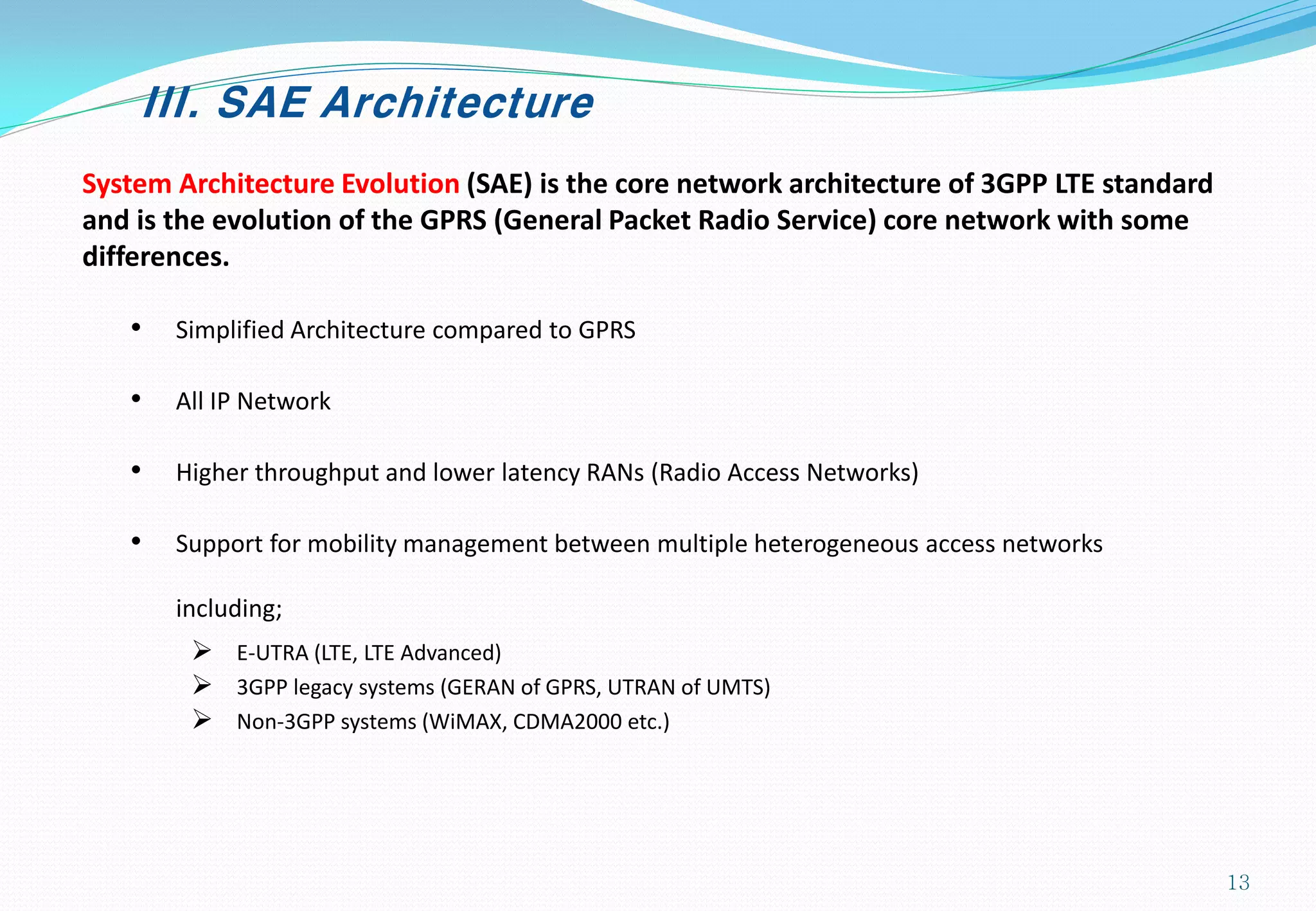 III. SAE Architecture
System Architecture Evolution (SAE) is the core network architecture of 3GPP LTE standard
and is the evolution of the GPRS (General Packet Radio Service) core network with some
differences.
• Simplified Architecture compared to GPRS
• All IP Network
• Higher throughput and lower latency RANs (Radio Access Networks)
• Support for mobility management between multiple heterogeneous access networks
including;
 E-UTRA (LTE, LTE Advanced)
 3GPP legacy systems (GERAN of GPRS, UTRAN of UMTS)
 Non-3GPP systems (WiMAX, CDMA2000 etc.)
13
 