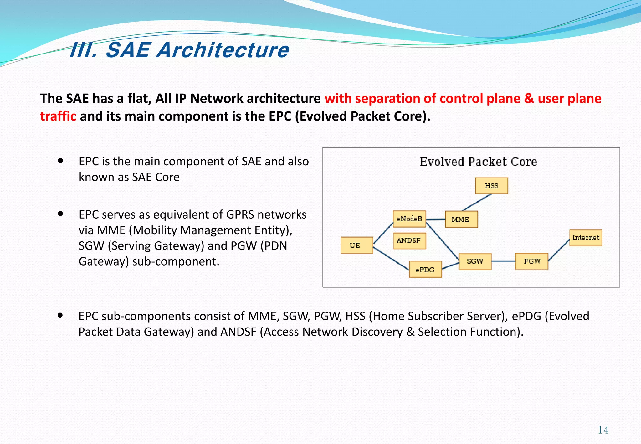 III. SAE Architecture
The SAE has a flat, All IP Network architecture with separation of control plane & user plane
traffic and its main component is the EPC (Evolved Packet Core).
• EPC is the main component of SAE and also
known as SAE Core
• EPC serves as equivalent of GPRS networks
via MME (Mobility Management Entity),
SGW (Serving Gateway) and PGW (PDN
Gateway) sub-component.
• EPC sub-components consist of MME, SGW, PGW, HSS (Home Subscriber Server), ePDG (Evolved
Packet Data Gateway) and ANDSF (Access Network Discovery & Selection Function).
14
 
