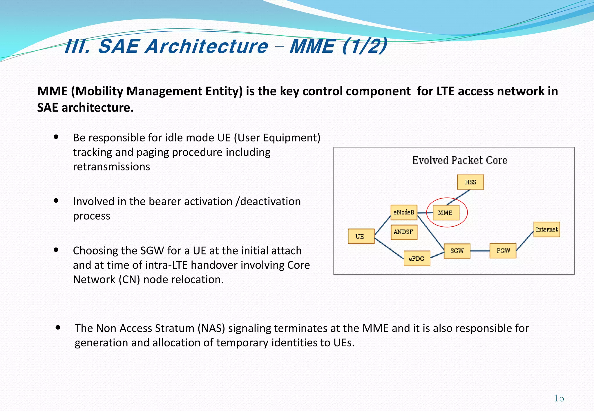 III. SAE Architecture – MME (1/2)
MME (Mobility Management Entity) is the key control component for LTE access network in
SAE architecture.
• Be responsible for idle mode UE (User Equipment)
tracking and paging procedure including
retransmissions
• Involved in the bearer activation /deactivation
process
• Choosing the SGW for a UE at the initial attach
and at time of intra-LTE handover involving Core
Network (CN) node relocation.
• The Non Access Stratum (NAS) signaling terminates at the MME and it is also responsible for
generation and allocation of temporary identities to UEs.
15
 